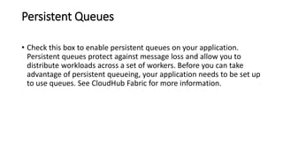 Persistent Queues
• Check this box to enable persistent queues on your application.
Persistent queues protect against message loss and allow you to
distribute workloads across a set of workers. Before you can take
advantage of persistent queueing, your application needs to be set up
to use queues. See CloudHub Fabric for more information.
 