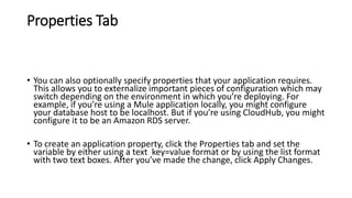 Properties Tab
• You can also optionally specify properties that your application requires.
This allows you to externalize important pieces of configuration which may
switch depending on the environment in which you’re deploying. For
example, if you’re using a Mule application locally, you might configure
your database host to be localhost. But if you’re using CloudHub, you might
configure it to be an Amazon RDS server.
• To create an application property, click the Properties tab and set the
variable by either using a text key=value format or by using the list format
with two text boxes. After you’ve made the change, click Apply Changes.
 