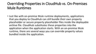 Overriding Properties in CloudHub vs. On-Premises
Mule Runtimes
• Just like with on-premise Mule runtime deployments, applications
that you deploy to CloudHub can still bundle their own property
placeholder or secure property placeholder files inside the deployable
archive file. CloudHub substitutes these properties into the
application when the application starts. With an on-premise Mule
runtime, there are several ways you can override property values
bundled inside the application.
 