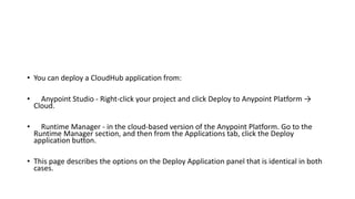 • You can deploy a CloudHub application from:
• Anypoint Studio - Right-click your project and click Deploy to Anypoint Platform →
Cloud.
• Runtime Manager - in the cloud-based version of the Anypoint Platform. Go to the
Runtime Manager section, and then from the Applications tab, click the Deploy
application button.
• This page describes the options on the Deploy Application panel that is identical in both
cases.
 