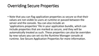 Overriding Secure Properties
• Note that you can flag application properties as secure so that their
values are not visible to users at runtime or passed between the
server and the console. You can also include an
'applications.properties' file in your application bundle, which can
include properties that are marked as secure, and they will be
automatically treated as such. These properties can also be overriden
by new values you can set via the Runtime Manager console at
runtime. See Secure Application Properties for more information.
 