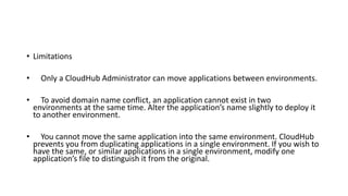 • Limitations
• Only a CloudHub Administrator can move applications between environments.
• To avoid domain name conflict, an application cannot exist in two
environments at the same time. Alter the application’s name slightly to deploy it
to another environment.
• You cannot move the same application into the same environment. CloudHub
prevents you from duplicating applications in a single environment. If you wish to
have the same, or similar applications in a single environment, modify one
application’s file to distinguish it from the original.
 