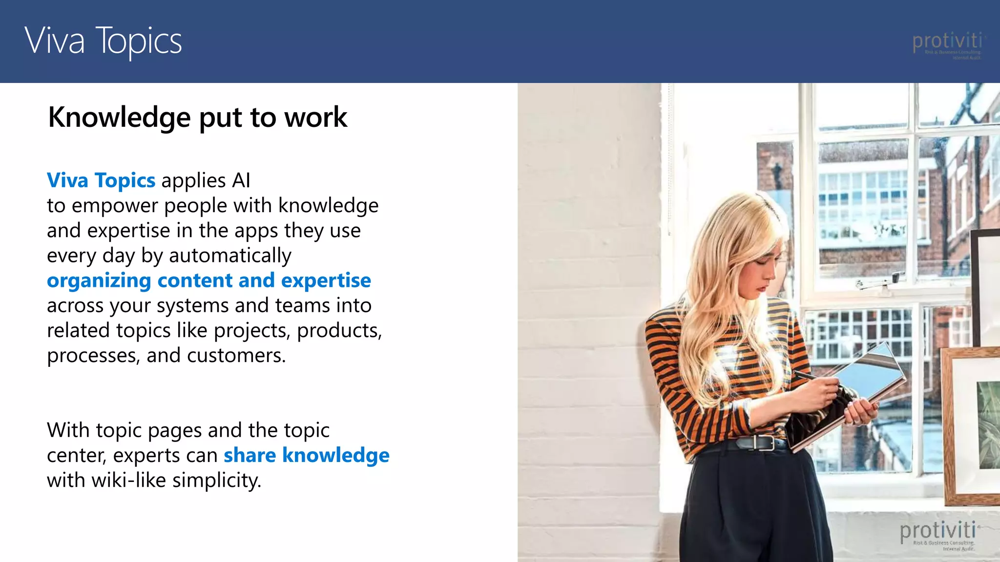 Knowledge put to work
Viva Topics applies AI
to empower people with knowledge
and expertise in the apps they use
every day by automatically
organizing content and expertise
across your systems and teams into
related topics like projects, products,
processes, and customers.
With topic pages and the topic
center, experts can share knowledge
with wiki-like simplicity.
Viva Topics
 