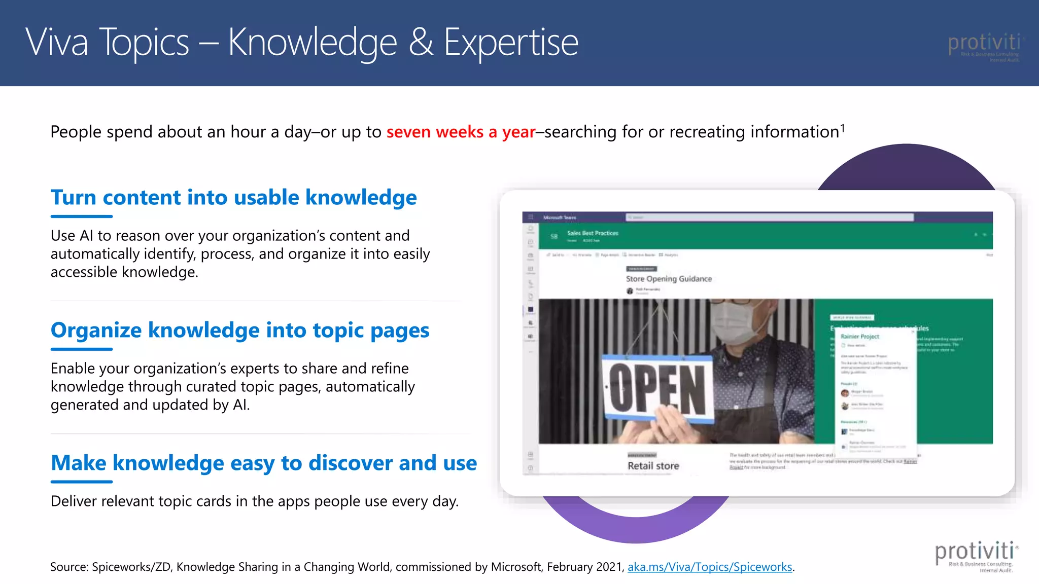 Enable your organization’s experts to share and refine
knowledge through curated topic pages, automatically
generated and updated by AI.
People spend about an hour a day–or up to seven weeks a year–searching for or recreating information1
Turn content into usable knowledge
Use AI to reason over your organization’s content and
automatically identify, process, and organize it into easily
accessible knowledge.
Organize knowledge into topic pages
Make knowledge easy to discover and use
Deliver relevant topic cards in the apps people use every day.
Source: Spiceworks/ZD, Knowledge Sharing in a Changing World, commissioned by Microsoft, February 2021, aka.ms/Viva/Topics/Spiceworks.
Viva Topics – Knowledge & Expertise
 
