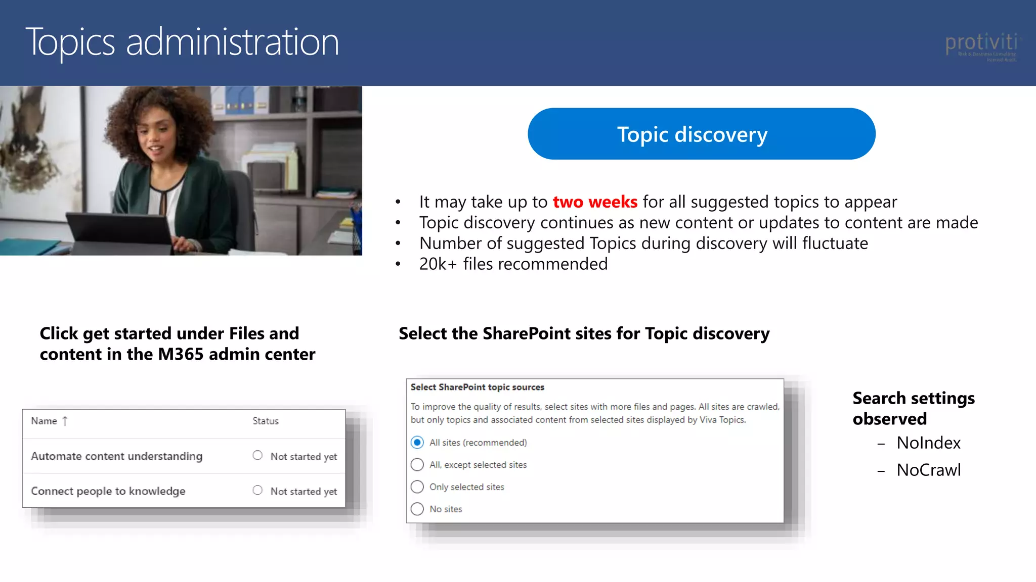 Topic discovery
Select the SharePoint sites for Topic discovery
Topics administration
Click get started under Files and
content in the M365 admin center
Search settings
observed
‒ NoIndex
‒ NoCrawl
• It may take up to two weeks for all suggested topics to appear
• Topic discovery continues as new content or updates to content are made
• Number of suggested Topics during discovery will fluctuate
• 20k+ files recommended
 