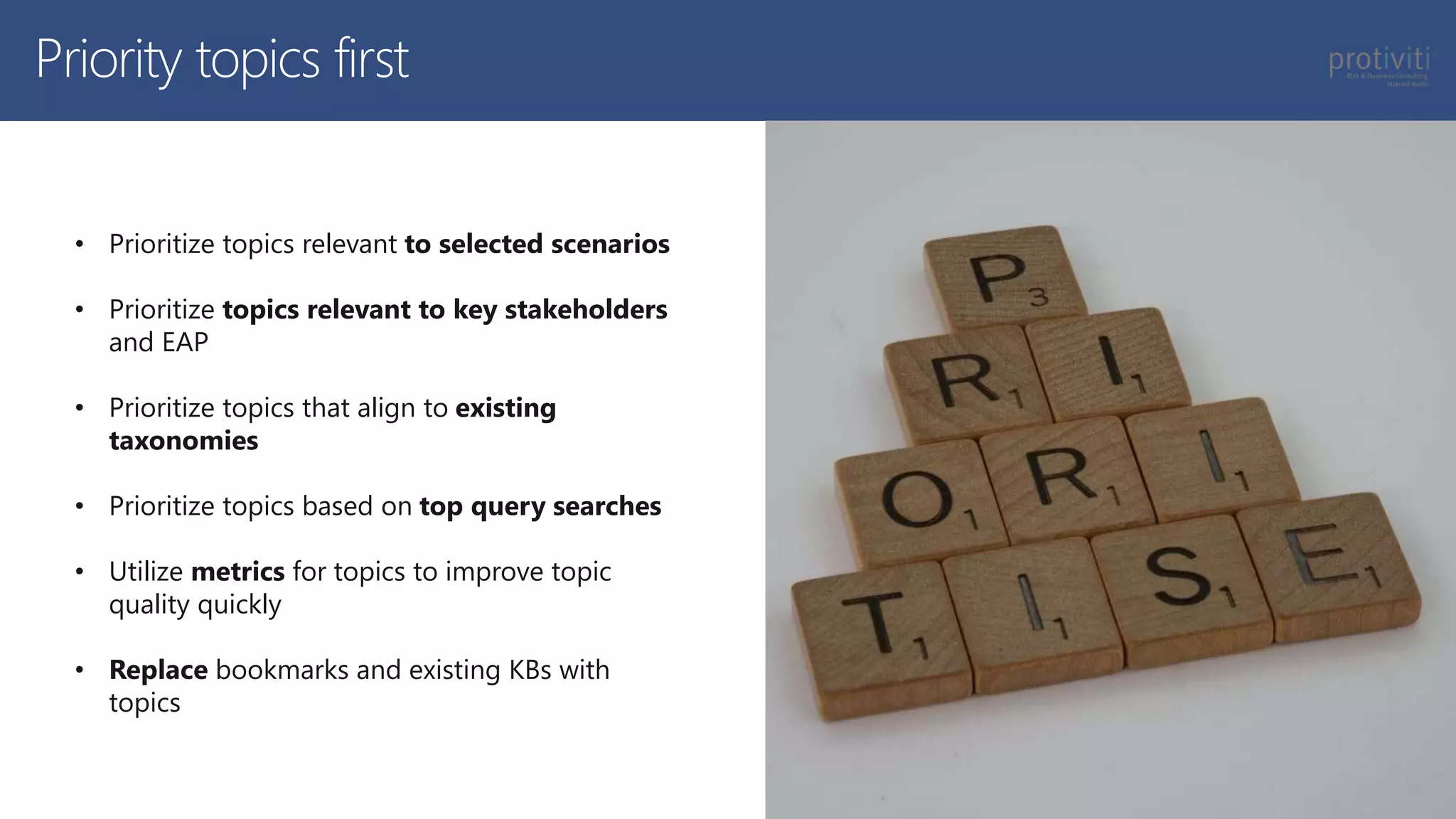Priority topics first
• Prioritize topics relevant to selected scenarios
• Prioritize topics relevant to key stakeholders
and EAP
• Prioritize topics that align to existing
taxonomies
• Prioritize topics based on top query searches
• Utilize metrics for topics to improve topic
quality quickly
• Replace bookmarks and existing KBs with
topics
 