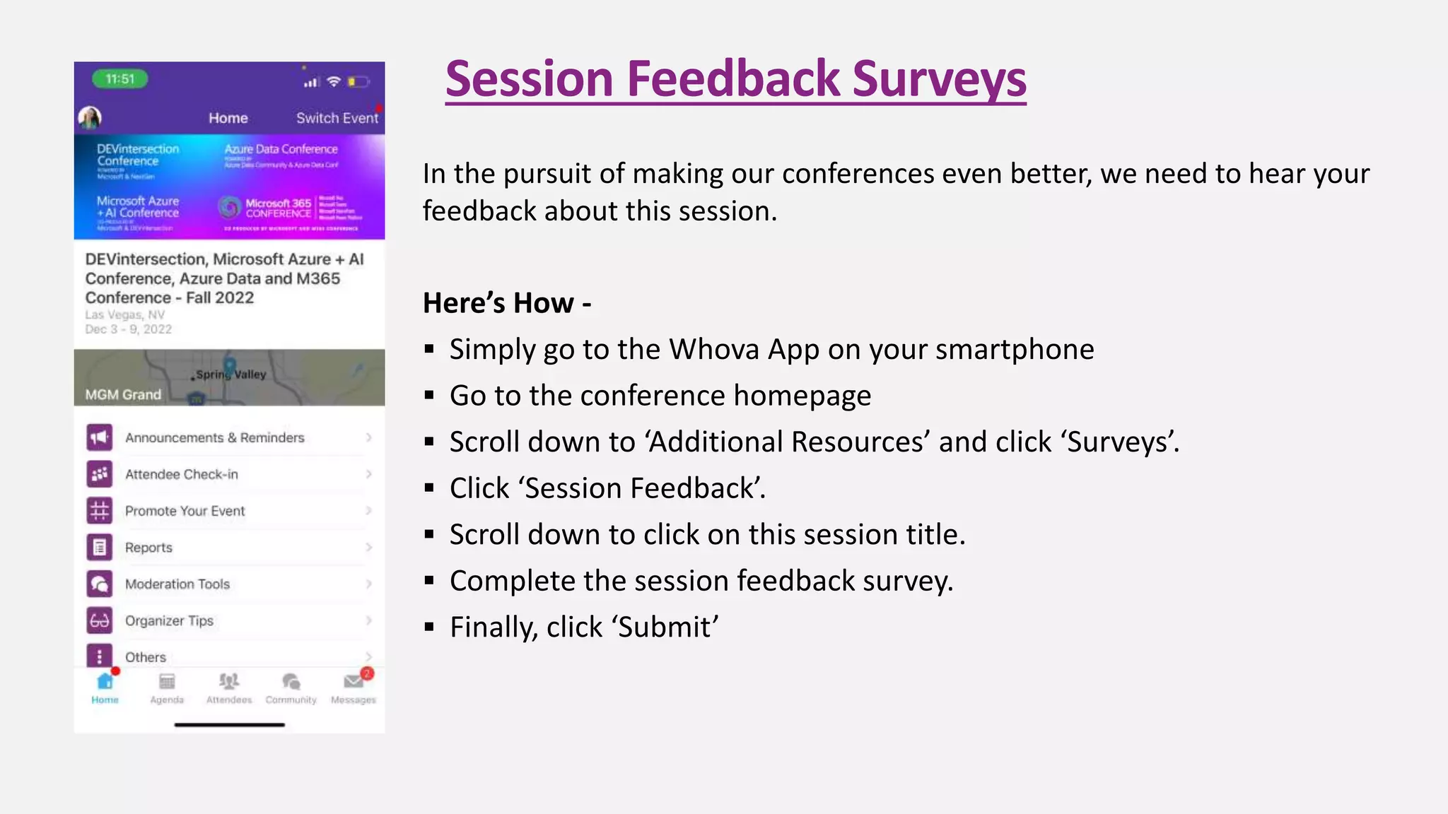 Session Feedback Surveys
In the pursuit of making our conferences even better, we need to hear your
feedback about this session.
Here’s How -
 Simply go to the Whova App on your smartphone
 Go to the conference homepage
 Scroll down to ‘Additional Resources’ and click ‘Surveys’.
 Click ‘Session Feedback’.
 Scroll down to click on this session title.
 Complete the session feedback survey.
 Finally, click ‘Submit’
 