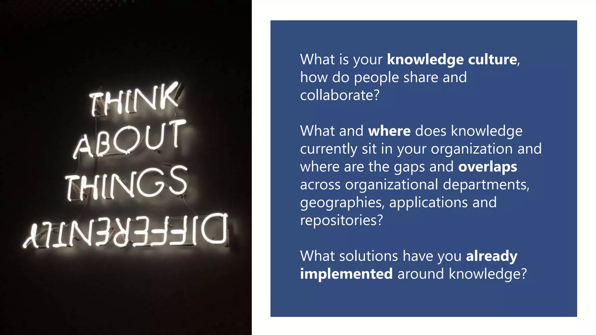 What is your knowledge culture,
how do people share and
collaborate?
What and where does knowledge
currently sit in your organization and
where are the gaps and overlaps
across organizational departments,
geographies, applications and
repositories?
What solutions have you already
implemented around knowledge?
 