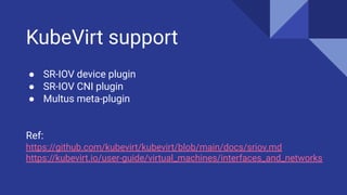 KubeVirt support
● SR-IOV device plugin
● SR-IOV CNI plugin
● Multus meta-plugin
Ref:
https://github.com/kubevirt/kubevirt/blob/main/docs/sriov.md
https://kubevirt.io/user-guide/virtual_machines/interfaces_and_networks
 