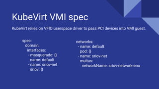 KubeVirt VMI spec
spec:
domain:
interfaces:
- masquerade: {}
name: default
- name: sriov-net
sriov: {}
KubeVirt relies on VFIO userspace driver to pass PCI devices into VMI guest.
networks:
- name: default
pod: {}
- name: sriov-net
multus:
networkName: sriov-network-eno
 