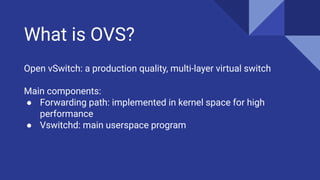 What is OVS?
Open vSwitch: a production quality, multi-layer virtual switch
Main components:
● Forwarding path: implemented in kernel space for high
performance
● Vswitchd: main userspace program
 