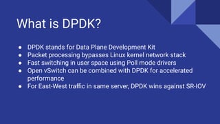 What is DPDK?
● DPDK stands for Data Plane Development Kit
● Packet processing bypasses Linux kernel network stack
● Fast switching in user space using Poll mode drivers
● Open vSwitch can be combined with DPDK for accelerated
performance
● For East-West traﬃc in same server, DPDK wins against SR-IOV
 