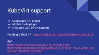KubeVirt support
● Userspace CNI plugin
● Multus meta-plugin
● OVS built with DPDK support
Pending Github PR - https://github.com/kubevirt/kubevirt/pull/3208
Ref:
https://github.com/intel/userspace-cni-network-plugin
https://telcocloudbridge.com/blog/dpdk-vs-sr-iov-for-nfv-why-a-wrong-deci
sion-can-impact-performance/
 