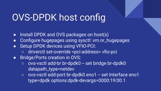 OVS-DPDK host conﬁg
● Install DPDK and OVS packages on host(s)
● Conﬁgure hugepages using sysctl: vm.nr_hugepages
● Setup DPDK devices using VFIO-PCI:
○ driverctl set-override <pci-address> vﬁo-pci
● Bridge/Ports creation in OVS:
○ ovs-vsctl add-br br-dpdk0 -- set bridge br-dpdk0
datapath_type=netdev
○ ovs-vsctl add-port br-dpdk0 eno1 -- set Interface eno1
type=dpdk options:dpdk-devargs=0000:19:00.1
 