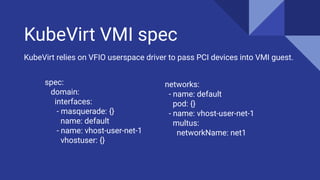 KubeVirt VMI spec
spec:
domain:
interfaces:
- masquerade: {}
name: default
- name: vhost-user-net-1
vhostuser: {}
KubeVirt relies on VFIO userspace driver to pass PCI devices into VMI guest.
networks:
- name: default
pod: {}
- name: vhost-user-net-1
multus:
networkName: net1
 