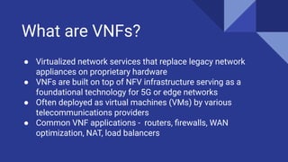 What are VNFs?
● Virtualized network services that replace legacy network
appliances on proprietary hardware
● VNFs are built on top of NFV infrastructure serving as a
foundational technology for 5G or edge networks
● Often deployed as virtual machines (VMs) by various
telecommunications providers
● Common VNF applications - routers, ﬁrewalls, WAN
optimization, NAT, load balancers
 