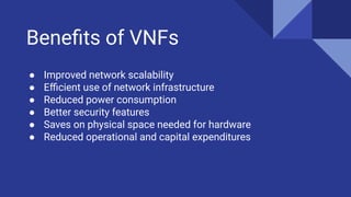Beneﬁts of VNFs
● Improved network scalability
● Eﬃcient use of network infrastructure
● Reduced power consumption
● Better security features
● Saves on physical space needed for hardware
● Reduced operational and capital expenditures
 