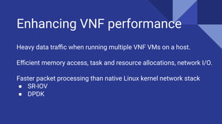 Enhancing VNF performance
Heavy data traﬃc when running multiple VNF VMs on a host.
Eﬃcient memory access, task and resource allocations, network I/O.
Faster packet processing than native Linux kernel network stack
● SR-IOV
● DPDK
 
