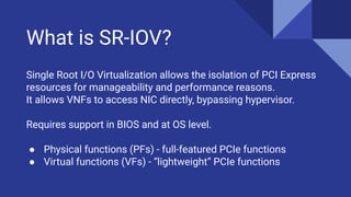 What is SR-IOV?
Single Root I/O Virtualization allows the isolation of PCI Express
resources for manageability and performance reasons.
It allows VNFs to access NIC directly, bypassing hypervisor.
Requires support in BIOS and at OS level.
● Physical functions (PFs) - full-featured PCIe functions
● Virtual functions (VFs) - “lightweight” PCIe functions
 
