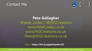Deploying Web Apps using CaC and IaC with Octopus Deploy - Copyright Pete Gallagher 2022 – @Pete_Codes
Contact Me
Pete Gallagher
@pete_codes / @PJGCreations
www.PeteCodes.co.uk
www.PJGCreations.co.uk
Pete@PJGCreations.co.uk
Slides: https://bit.ly/pjgderbydevs22
 