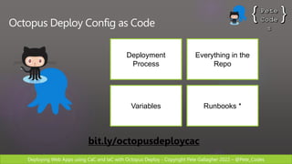 Deploying Web Apps using CaC and IaC with Octopus Deploy - Copyright Pete Gallagher 2022 – @Pete_Codes
Octopus Deploy Config as Code
Deployment
Process
bit.ly/octopusdeploycac
Everything in the
Repo
Variables Runbooks *
 