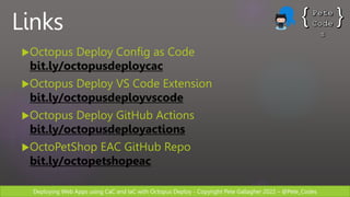 Deploying Web Apps using CaC and IaC with Octopus Deploy - Copyright Pete Gallagher 2022 – @Pete_Codes
Links
Octopus Deploy Config as Code
bit.ly/octopusdeploycac
Octopus Deploy VS Code Extension
bit.ly/octopusdeployvscode
Octopus Deploy GitHub Actions
bit.ly/octopusdeployactions
OctoPetShop EAC GitHub Repo
bit.ly/octopetshopeac
 