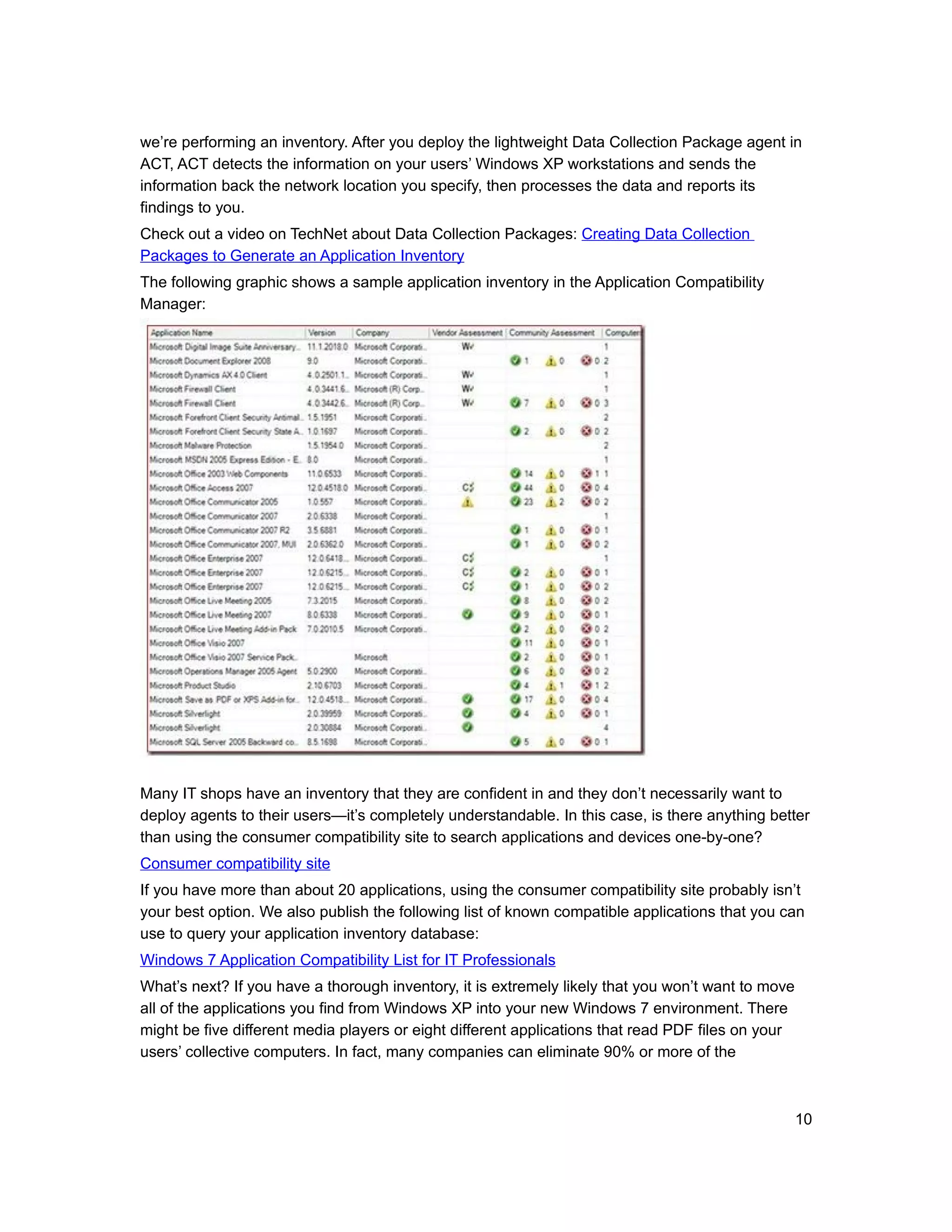 we’re performing an inventory. After you deploy the lightweight Data Collection Package agent in
ACT, ACT detects the information on your users’ Windows XP workstations and sends the
information back the network location you specify, then processes the data and reports its
findings to you.
Check out a video on TechNet about Data Collection Packages: Creating Data Collection
Packages to Generate an Application Inventory
The following graphic shows a sample application inventory in the Application Compatibility
Manager:




Many IT shops have an inventory that they are confident in and they don’t necessarily want to
deploy agents to their users—it’s completely understandable. In this case, is there anything better
than using the consumer compatibility site to search applications and devices one-by-one?
Consumer compatibility site
If you have more than about 20 applications, using the consumer compatibility site probably isn’t
your best option. We also publish the following list of known compatible applications that you can
use to query your application inventory database:
Windows 7 Application Compatibility List for IT Professionals
What’s next? If you have a thorough inventory, it is extremely likely that you won’t want to move
all of the applications you find from Windows XP into your new Windows 7 environment. There
might be five different media players or eight different applications that read PDF files on your
users’ collective computers. In fact, many companies can eliminate 90% or more of the



                                                                                                    10
 