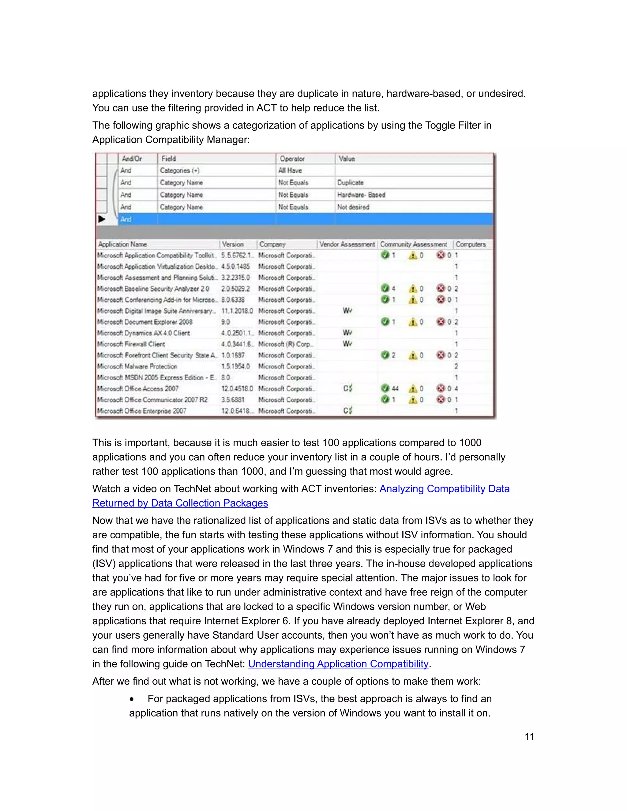 applications they inventory because they are duplicate in nature, hardware-based, or undesired.
You can use the filtering provided in ACT to help reduce the list.
The following graphic shows a categorization of applications by using the Toggle Filter in
Application Compatibility Manager:




This is important, because it is much easier to test 100 applications compared to 1000
applications and you can often reduce your inventory list in a couple of hours. I’d personally
rather test 100 applications than 1000, and I’m guessing that most would agree.
Watch a video on TechNet about working with ACT inventories: Analyzing Compatibility Data
Returned by Data Collection Packages
Now that we have the rationalized list of applications and static data from ISVs as to whether they
are compatible, the fun starts with testing these applications without ISV information. You should
find that most of your applications work in Windows 7 and this is especially true for packaged
(ISV) applications that were released in the last three years. The in-house developed applications
that you’ve had for five or more years may require special attention. The major issues to look for
are applications that like to run under administrative context and have free reign of the computer
they run on, applications that are locked to a specific Windows version number, or Web
applications that require Internet Explorer 6. If you have already deployed Internet Explorer 8, and
your users generally have Standard User accounts, then you won’t have as much work to do. You
can find more information about why applications may experience issues running on Windows 7
in the following guide on TechNet: Understanding Application Compatibility.
After we find out what is not working, we have a couple of options to make them work:
        • For packaged applications from ISVs, the best approach is always to find an
        application that runs natively on the version of Windows you want to install it on.

                                                                                                 11
 