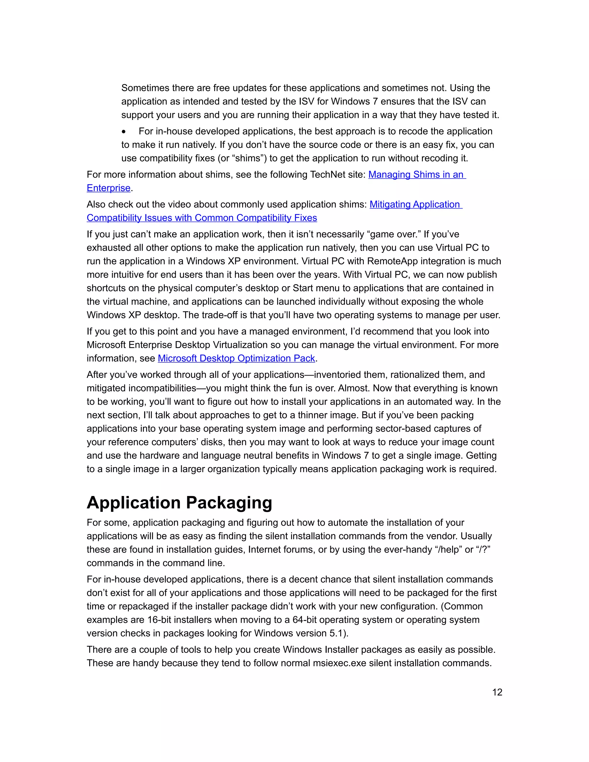 Sometimes there are free updates for these applications and sometimes not. Using the
        application as intended and tested by the ISV for Windows 7 ensures that the ISV can
        support your users and you are running their application in a way that they have tested it.
        • For in-house developed applications, the best approach is to recode the application
        to make it run natively. If you don’t have the source code or there is an easy fix, you can
        use compatibility fixes (or “shims”) to get the application to run without recoding it.
For more information about shims, see the following TechNet site: Managing Shims in an
Enterprise.
Also check out the video about commonly used application shims: Mitigating Application
Compatibility Issues with Common Compatibility Fixes
If you just can’t make an application work, then it isn’t necessarily “game over.” If you’ve
exhausted all other options to make the application run natively, then you can use Virtual PC to
run the application in a Windows XP environment. Virtual PC with RemoteApp integration is much
more intuitive for end users than it has been over the years. With Virtual PC, we can now publish
shortcuts on the physical computer’s desktop or Start menu to applications that are contained in
the virtual machine, and applications can be launched individually without exposing the whole
Windows XP desktop. The trade-off is that you’ll have two operating systems to manage per user.
If you get to this point and you have a managed environment, I’d recommend that you look into
Microsoft Enterprise Desktop Virtualization so you can manage the virtual environment. For more
information, see Microsoft Desktop Optimization Pack.
After you’ve worked through all of your applications—inventoried them, rationalized them, and
mitigated incompatibilities—you might think the fun is over. Almost. Now that everything is known
to be working, you’ll want to figure out how to install your applications in an automated way. In the
next section, I’ll talk about approaches to get to a thinner image. But if you’ve been packing
applications into your base operating system image and performing sector-based captures of
your reference computers’ disks, then you may want to look at ways to reduce your image count
and use the hardware and language neutral benefits in Windows 7 to get a single image. Getting
to a single image in a larger organization typically means application packaging work is required.


Application Packaging
For some, application packaging and figuring out how to automate the installation of your
applications will be as easy as finding the silent installation commands from the vendor. Usually
these are found in installation guides, Internet forums, or by using the ever-handy “/help” or “/?”
commands in the command line.
For in-house developed applications, there is a decent chance that silent installation commands
don’t exist for all of your applications and those applications will need to be packaged for the first
time or repackaged if the installer package didn’t work with your new configuration. (Common
examples are 16-bit installers when moving to a 64-bit operating system or operating system
version checks in packages looking for Windows version 5.1).
There are a couple of tools to help you create Windows Installer packages as easily as possible.
These are handy because they tend to follow normal msiexec.exe silent installation commands.


                                                                                                    12
 