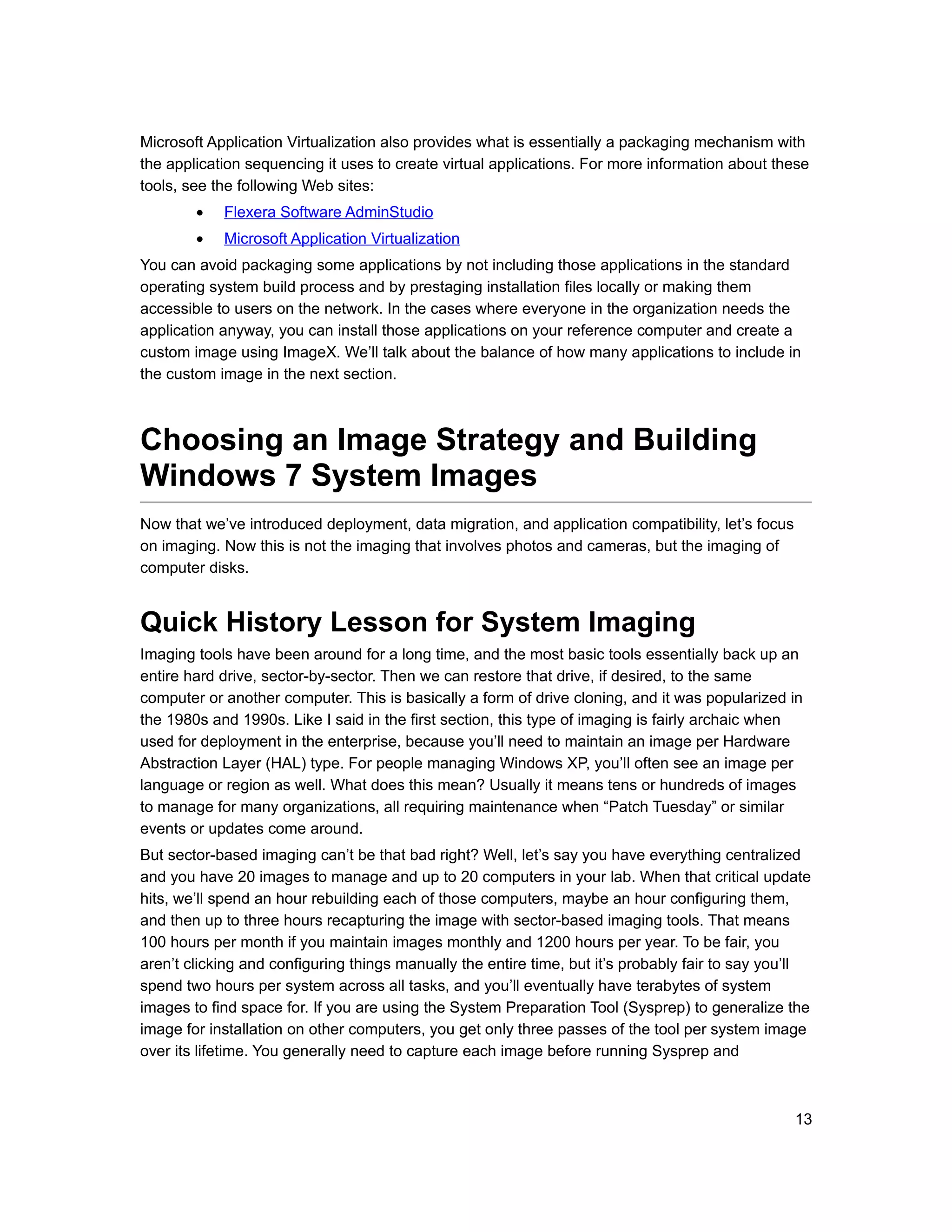 Microsoft Application Virtualization also provides what is essentially a packaging mechanism with
the application sequencing it uses to create virtual applications. For more information about these
tools, see the following Web sites:
        •   Flexera Software AdminStudio
        •   Microsoft Application Virtualization
You can avoid packaging some applications by not including those applications in the standard
operating system build process and by prestaging installation files locally or making them
accessible to users on the network. In the cases where everyone in the organization needs the
application anyway, you can install those applications on your reference computer and create a
custom image using ImageX. We’ll talk about the balance of how many applications to include in
the custom image in the next section.



Choosing an Image Strategy and Building
Windows 7 System Images
Now that we’ve introduced deployment, data migration, and application compatibility, let’s focus
on imaging. Now this is not the imaging that involves photos and cameras, but the imaging of
computer disks.


Quick History Lesson for System Imaging
Imaging tools have been around for a long time, and the most basic tools essentially back up an
entire hard drive, sector-by-sector. Then we can restore that drive, if desired, to the same
computer or another computer. This is basically a form of drive cloning, and it was popularized in
the 1980s and 1990s. Like I said in the first section, this type of imaging is fairly archaic when
used for deployment in the enterprise, because you’ll need to maintain an image per Hardware
Abstraction Layer (HAL) type. For people managing Windows XP, you’ll often see an image per
language or region as well. What does this mean? Usually it means tens or hundreds of images
to manage for many organizations, all requiring maintenance when “Patch Tuesday” or similar
events or updates come around.
But sector-based imaging can’t be that bad right? Well, let’s say you have everything centralized
and you have 20 images to manage and up to 20 computers in your lab. When that critical update
hits, we’ll spend an hour rebuilding each of those computers, maybe an hour configuring them,
and then up to three hours recapturing the image with sector-based imaging tools. That means
100 hours per month if you maintain images monthly and 1200 hours per year. To be fair, you
aren’t clicking and configuring things manually the entire time, but it’s probably fair to say you’ll
spend two hours per system across all tasks, and you’ll eventually have terabytes of system
images to find space for. If you are using the System Preparation Tool (Sysprep) to generalize the
image for installation on other computers, you get only three passes of the tool per system image
over its lifetime. You generally need to capture each image before running Sysprep and



                                                                                                   13
 