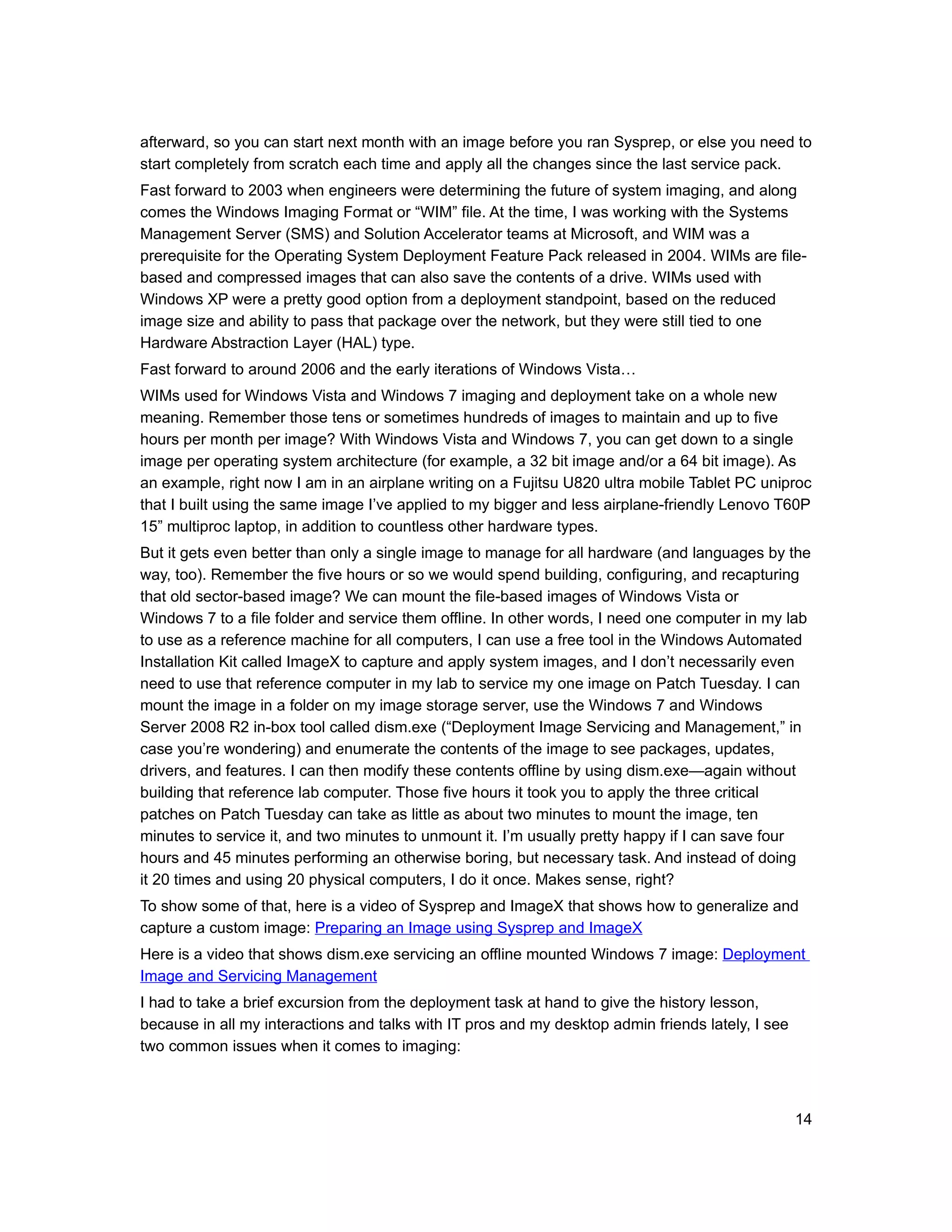 afterward, so you can start next month with an image before you ran Sysprep, or else you need to
start completely from scratch each time and apply all the changes since the last service pack.
Fast forward to 2003 when engineers were determining the future of system imaging, and along
comes the Windows Imaging Format or “WIM” file. At the time, I was working with the Systems
Management Server (SMS) and Solution Accelerator teams at Microsoft, and WIM was a
prerequisite for the Operating System Deployment Feature Pack released in 2004. WIMs are file-
based and compressed images that can also save the contents of a drive. WIMs used with
Windows XP were a pretty good option from a deployment standpoint, based on the reduced
image size and ability to pass that package over the network, but they were still tied to one
Hardware Abstraction Layer (HAL) type.
Fast forward to around 2006 and the early iterations of Windows Vista…
WIMs used for Windows Vista and Windows 7 imaging and deployment take on a whole new
meaning. Remember those tens or sometimes hundreds of images to maintain and up to five
hours per month per image? With Windows Vista and Windows 7, you can get down to a single
image per operating system architecture (for example, a 32 bit image and/or a 64 bit image). As
an example, right now I am in an airplane writing on a Fujitsu U820 ultra mobile Tablet PC uniproc
that I built using the same image I’ve applied to my bigger and less airplane-friendly Lenovo T60P
15” multiproc laptop, in addition to countless other hardware types.
But it gets even better than only a single image to manage for all hardware (and languages by the
way, too). Remember the five hours or so we would spend building, configuring, and recapturing
that old sector-based image? We can mount the file-based images of Windows Vista or
Windows 7 to a file folder and service them offline. In other words, I need one computer in my lab
to use as a reference machine for all computers, I can use a free tool in the Windows Automated
Installation Kit called ImageX to capture and apply system images, and I don’t necessarily even
need to use that reference computer in my lab to service my one image on Patch Tuesday. I can
mount the image in a folder on my image storage server, use the Windows 7 and Windows
Server 2008 R2 in-box tool called dism.exe (“Deployment Image Servicing and Management,” in
case you’re wondering) and enumerate the contents of the image to see packages, updates,
drivers, and features. I can then modify these contents offline by using dism.exe—again without
building that reference lab computer. Those five hours it took you to apply the three critical
patches on Patch Tuesday can take as little as about two minutes to mount the image, ten
minutes to service it, and two minutes to unmount it. I’m usually pretty happy if I can save four
hours and 45 minutes performing an otherwise boring, but necessary task. And instead of doing
it 20 times and using 20 physical computers, I do it once. Makes sense, right?
To show some of that, here is a video of Sysprep and ImageX that shows how to generalize and
capture a custom image: Preparing an Image using Sysprep and ImageX
Here is a video that shows dism.exe servicing an offline mounted Windows 7 image: Deployment
Image and Servicing Management
I had to take a brief excursion from the deployment task at hand to give the history lesson,
because in all my interactions and talks with IT pros and my desktop admin friends lately, I see
two common issues when it comes to imaging:



                                                                                                   14
 