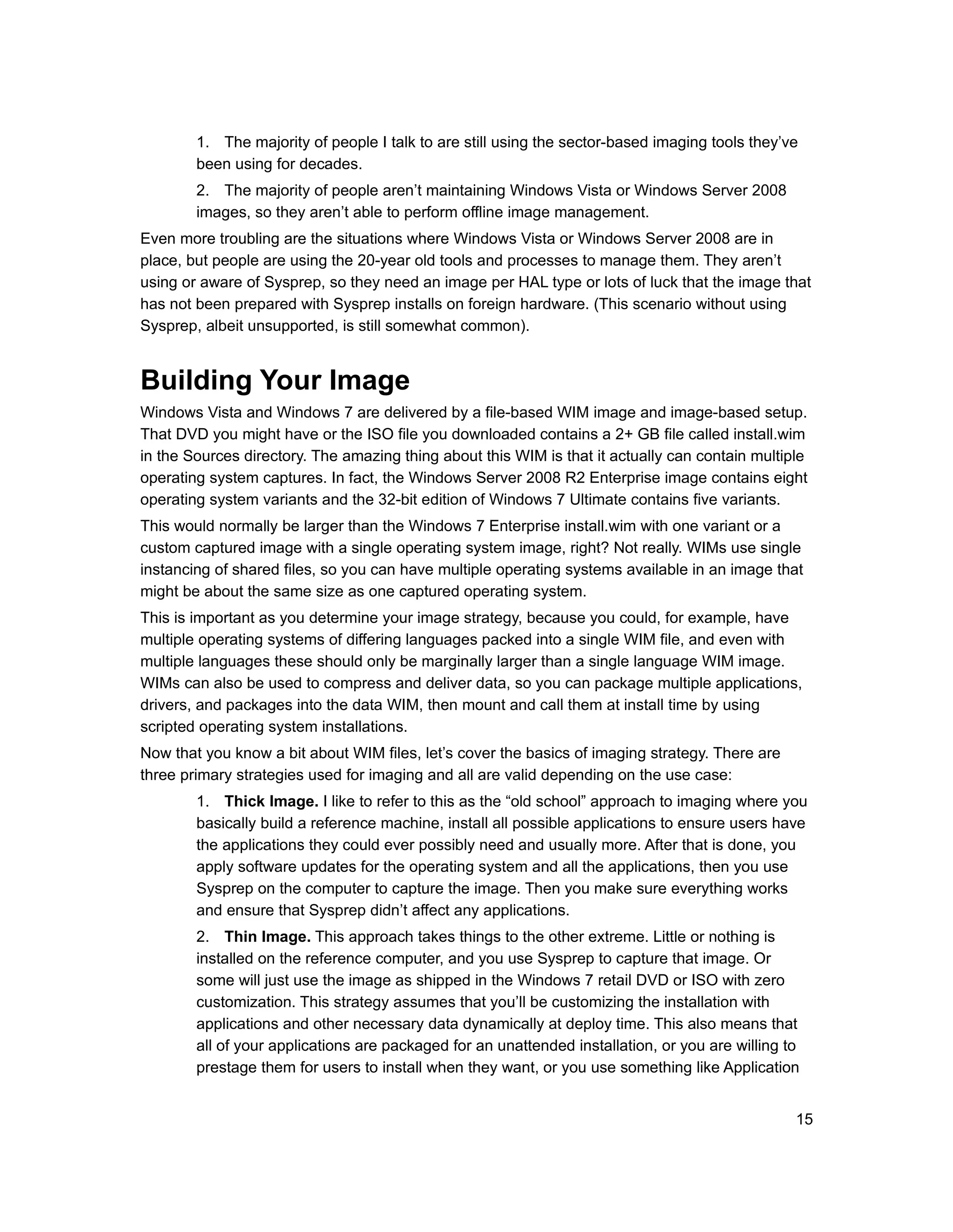 1. The majority of people I talk to are still using the sector-based imaging tools they’ve
        been using for decades.
        2. The majority of people aren’t maintaining Windows Vista or Windows Server 2008
        images, so they aren’t able to perform offline image management.
Even more troubling are the situations where Windows Vista or Windows Server 2008 are in
place, but people are using the 20-year old tools and processes to manage them. They aren’t
using or aware of Sysprep, so they need an image per HAL type or lots of luck that the image that
has not been prepared with Sysprep installs on foreign hardware. (This scenario without using
Sysprep, albeit unsupported, is still somewhat common).


Building Your Image
Windows Vista and Windows 7 are delivered by a file-based WIM image and image-based setup.
That DVD you might have or the ISO file you downloaded contains a 2+ GB file called install.wim
in the Sources directory. The amazing thing about this WIM is that it actually can contain multiple
operating system captures. In fact, the Windows Server 2008 R2 Enterprise image contains eight
operating system variants and the 32-bit edition of Windows 7 Ultimate contains five variants.
This would normally be larger than the Windows 7 Enterprise install.wim with one variant or a
custom captured image with a single operating system image, right? Not really. WIMs use single
instancing of shared files, so you can have multiple operating systems available in an image that
might be about the same size as one captured operating system.
This is important as you determine your image strategy, because you could, for example, have
multiple operating systems of differing languages packed into a single WIM file, and even with
multiple languages these should only be marginally larger than a single language WIM image.
WIMs can also be used to compress and deliver data, so you can package multiple applications,
drivers, and packages into the data WIM, then mount and call them at install time by using
scripted operating system installations.
Now that you know a bit about WIM files, let’s cover the basics of imaging strategy. There are
three primary strategies used for imaging and all are valid depending on the use case:
        1. Thick Image. I like to refer to this as the “old school” approach to imaging where you
        basically build a reference machine, install all possible applications to ensure users have
        the applications they could ever possibly need and usually more. After that is done, you
        apply software updates for the operating system and all the applications, then you use
        Sysprep on the computer to capture the image. Then you make sure everything works
        and ensure that Sysprep didn’t affect any applications.
        2. Thin Image. This approach takes things to the other extreme. Little or nothing is
        installed on the reference computer, and you use Sysprep to capture that image. Or
        some will just use the image as shipped in the Windows 7 retail DVD or ISO with zero
        customization. This strategy assumes that you’ll be customizing the installation with
        applications and other necessary data dynamically at deploy time. This also means that
        all of your applications are packaged for an unattended installation, or you are willing to
        prestage them for users to install when they want, or you use something like Application


                                                                                                  15
 
