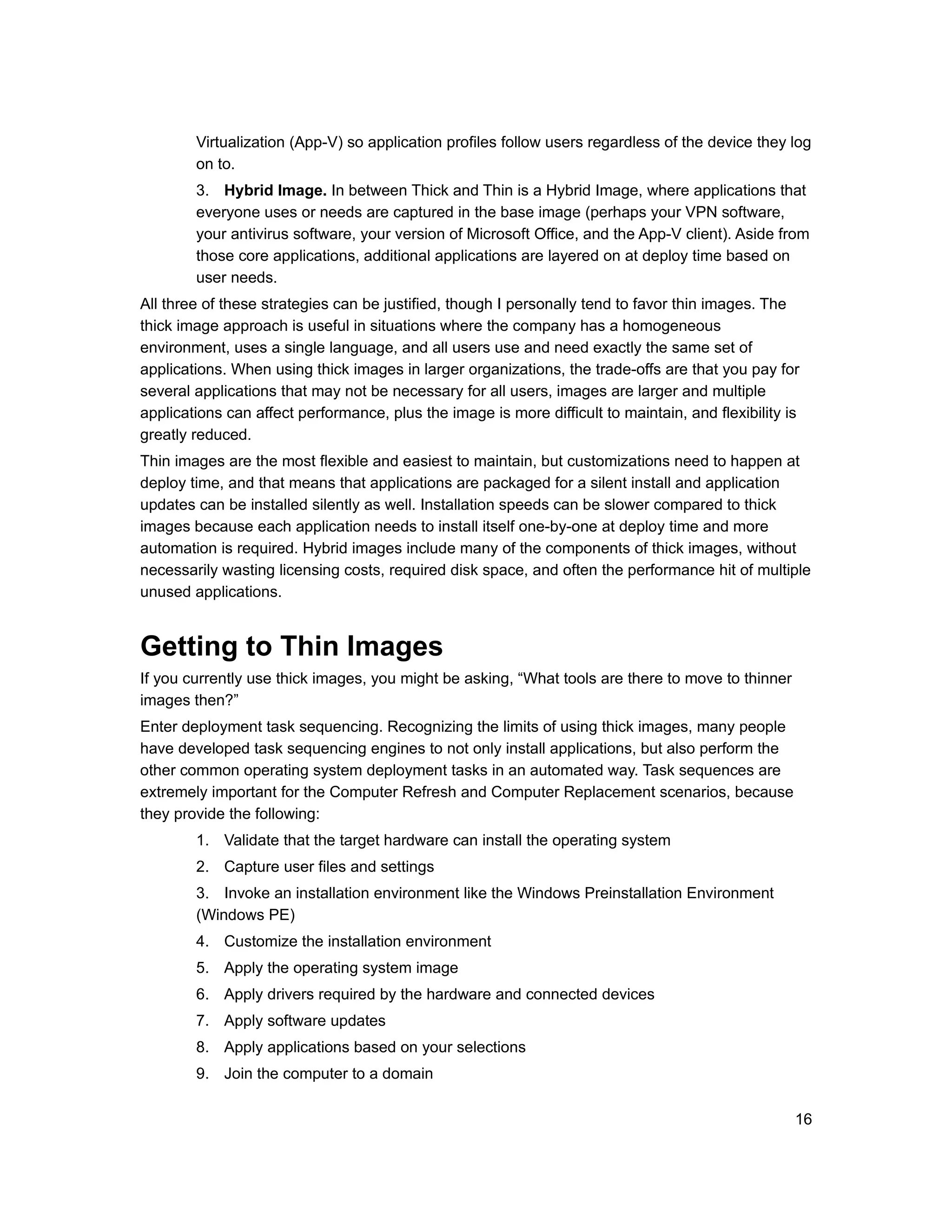 Virtualization (App-V) so application profiles follow users regardless of the device they log
        on to.
        3. Hybrid Image. In between Thick and Thin is a Hybrid Image, where applications that
        everyone uses or needs are captured in the base image (perhaps your VPN software,
        your antivirus software, your version of Microsoft Office, and the App-V client). Aside from
        those core applications, additional applications are layered on at deploy time based on
        user needs.
All three of these strategies can be justified, though I personally tend to favor thin images. The
thick image approach is useful in situations where the company has a homogeneous
environment, uses a single language, and all users use and need exactly the same set of
applications. When using thick images in larger organizations, the trade-offs are that you pay for
several applications that may not be necessary for all users, images are larger and multiple
applications can affect performance, plus the image is more difficult to maintain, and flexibility is
greatly reduced.
Thin images are the most flexible and easiest to maintain, but customizations need to happen at
deploy time, and that means that applications are packaged for a silent install and application
updates can be installed silently as well. Installation speeds can be slower compared to thick
images because each application needs to install itself one-by-one at deploy time and more
automation is required. Hybrid images include many of the components of thick images, without
necessarily wasting licensing costs, required disk space, and often the performance hit of multiple
unused applications.


Getting to Thin Images
If you currently use thick images, you might be asking, “What tools are there to move to thinner
images then?”
Enter deployment task sequencing. Recognizing the limits of using thick images, many people
have developed task sequencing engines to not only install applications, but also perform the
other common operating system deployment tasks in an automated way. Task sequences are
extremely important for the Computer Refresh and Computer Replacement scenarios, because
they provide the following:
        1. Validate that the target hardware can install the operating system
        2. Capture user files and settings
        3. Invoke an installation environment like the Windows Preinstallation Environment
        (Windows PE)
        4. Customize the installation environment
        5. Apply the operating system image
        6. Apply drivers required by the hardware and connected devices
        7. Apply software updates
        8. Apply applications based on your selections
        9. Join the computer to a domain

                                                                                                    16
 