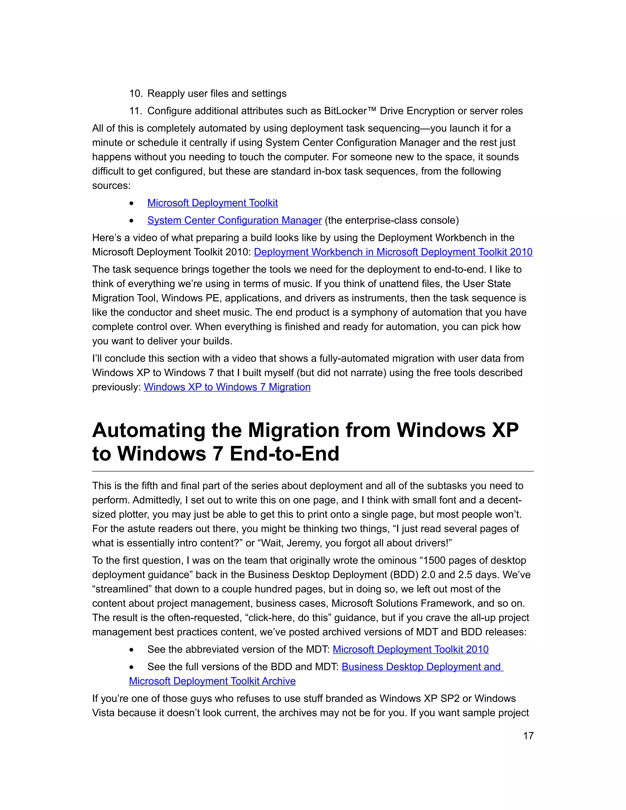 10. Reapply user files and settings
        11. Configure additional attributes such as BitLocker™ Drive Encryption or server roles
All of this is completely automated by using deployment task sequencing—you launch it for a
minute or schedule it centrally if using System Center Configuration Manager and the rest just
happens without you needing to touch the computer. For someone new to the space, it sounds
difficult to get configured, but these are standard in-box task sequences, from the following
sources:
        •   Microsoft Deployment Toolkit
        •   System Center Configuration Manager (the enterprise-class console)
Here’s a video of what preparing a build looks like by using the Deployment Workbench in the
Microsoft Deployment Toolkit 2010: Deployment Workbench in Microsoft Deployment Toolkit 2010
The task sequence brings together the tools we need for the deployment to end-to-end. I like to
think of everything we’re using in terms of music. If you think of unattend files, the User State
Migration Tool, Windows PE, applications, and drivers as instruments, then the task sequence is
like the conductor and sheet music. The end product is a symphony of automation that you have
complete control over. When everything is finished and ready for automation, you can pick how
you want to deliver your builds.
I’ll conclude this section with a video that shows a fully-automated migration with user data from
Windows XP to Windows 7 that I built myself (but did not narrate) using the free tools described
previously: Windows XP to Windows 7 Migration



Automating the Migration from Windows XP
to Windows 7 End-to-End
This is the fifth and final part of the series about deployment and all of the subtasks you need to
perform. Admittedly, I set out to write this on one page, and I think with small font and a decent-
sized plotter, you may just be able to get this to print onto a single page, but most people won’t.
For the astute readers out there, you might be thinking two things, “I just read several pages of
what is essentially intro content?” or “Wait, Jeremy, you forgot all about drivers!”
To the first question, I was on the team that originally wrote the ominous “1500 pages of desktop
deployment guidance” back in the Business Desktop Deployment (BDD) 2.0 and 2.5 days. We’ve
“streamlined” that down to a couple hundred pages, but in doing so, we left out most of the
content about project management, business cases, Microsoft Solutions Framework, and so on.
The result is the often-requested, “click-here, do this” guidance, but if you crave the all-up project
management best practices content, we’ve posted archived versions of MDT and BDD releases:
        •   See the abbreviated version of the MDT: Microsoft Deployment Toolkit 2010
        • See the full versions of the BDD and MDT: Business Desktop Deployment and
        Microsoft Deployment Toolkit Archive
If you’re one of those guys who refuses to use stuff branded as Windows XP SP2 or Windows
Vista because it doesn’t look current, the archives may not be for you. If you want sample project

                                                                                                    17
 