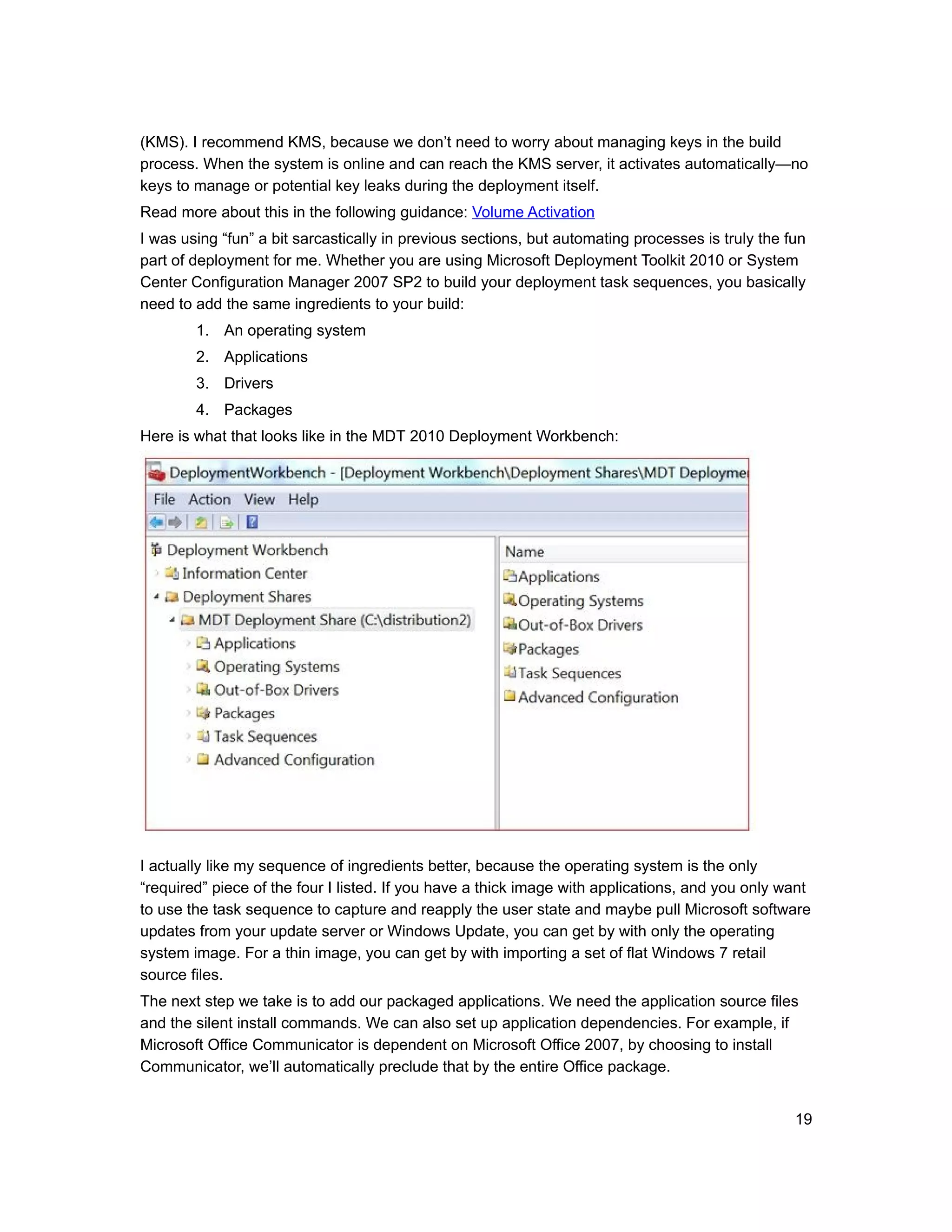 (KMS). I recommend KMS, because we don’t need to worry about managing keys in the build
process. When the system is online and can reach the KMS server, it activates automatically—no
keys to manage or potential key leaks during the deployment itself.
Read more about this in the following guidance: Volume Activation
I was using “fun” a bit sarcastically in previous sections, but automating processes is truly the fun
part of deployment for me. Whether you are using Microsoft Deployment Toolkit 2010 or System
Center Configuration Manager 2007 SP2 to build your deployment task sequences, you basically
need to add the same ingredients to your build:
        1. An operating system
        2. Applications
        3. Drivers
        4. Packages
Here is what that looks like in the MDT 2010 Deployment Workbench:




I actually like my sequence of ingredients better, because the operating system is the only
“required” piece of the four I listed. If you have a thick image with applications, and you only want
to use the task sequence to capture and reapply the user state and maybe pull Microsoft software
updates from your update server or Windows Update, you can get by with only the operating
system image. For a thin image, you can get by with importing a set of flat Windows 7 retail
source files.
The next step we take is to add our packaged applications. We need the application source files
and the silent install commands. We can also set up application dependencies. For example, if
Microsoft Office Communicator is dependent on Microsoft Office 2007, by choosing to install
Communicator, we’ll automatically preclude that by the entire Office package.


                                                                                                   19
 