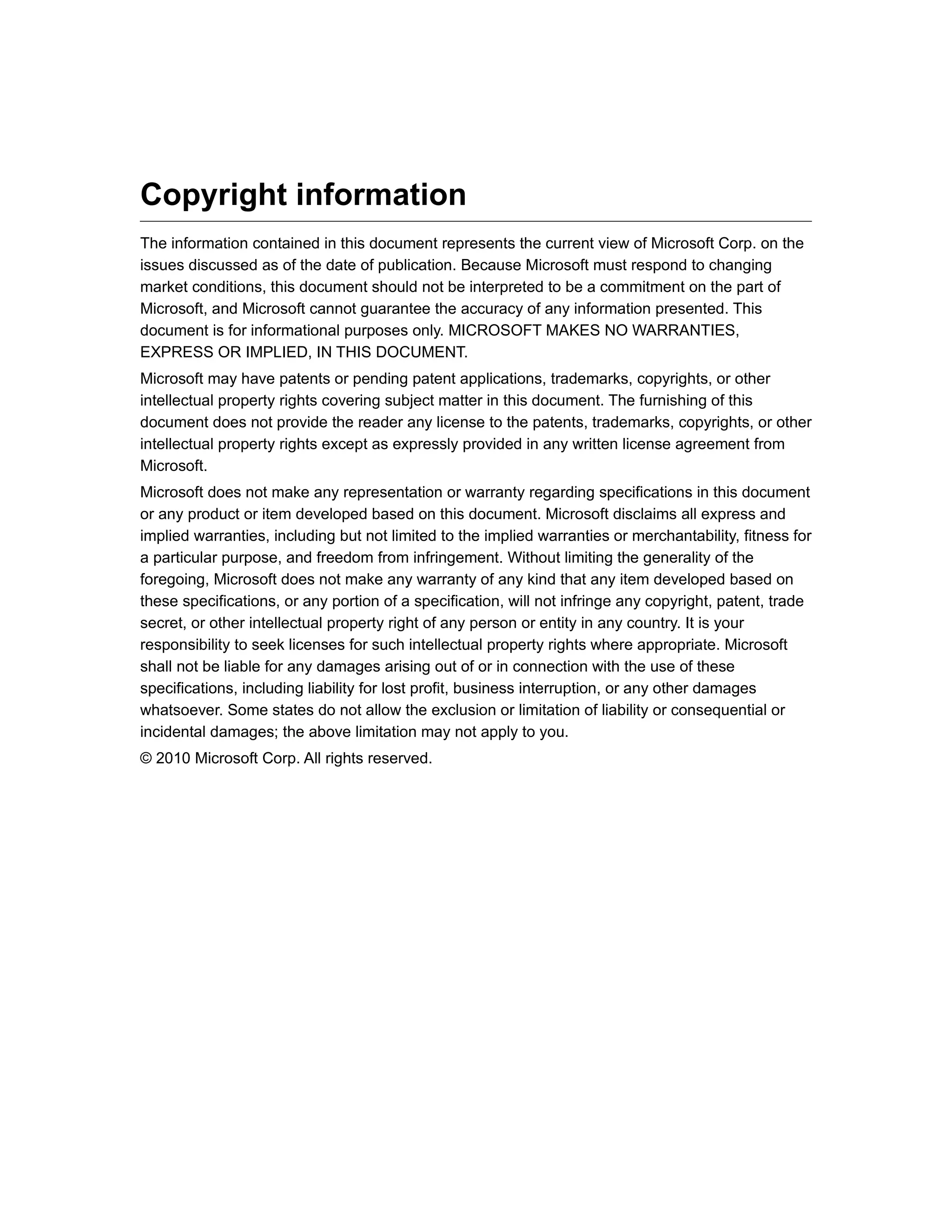 Copyright information
The information contained in this document represents the current view of Microsoft Corp. on the
issues discussed as of the date of publication. Because Microsoft must respond to changing
market conditions, this document should not be interpreted to be a commitment on the part of
Microsoft, and Microsoft cannot guarantee the accuracy of any information presented. This
document is for informational purposes only. MICROSOFT MAKES NO WARRANTIES,
EXPRESS OR IMPLIED, IN THIS DOCUMENT.
Microsoft may have patents or pending patent applications, trademarks, copyrights, or other
intellectual property rights covering subject matter in this document. The furnishing of this
document does not provide the reader any license to the patents, trademarks, copyrights, or other
intellectual property rights except as expressly provided in any written license agreement from
Microsoft.
Microsoft does not make any representation or warranty regarding specifications in this document
or any product or item developed based on this document. Microsoft disclaims all express and
implied warranties, including but not limited to the implied warranties or merchantability, fitness for
a particular purpose, and freedom from infringement. Without limiting the generality of the
foregoing, Microsoft does not make any warranty of any kind that any item developed based on
these specifications, or any portion of a specification, will not infringe any copyright, patent, trade
secret, or other intellectual property right of any person or entity in any country. It is your
responsibility to seek licenses for such intellectual property rights where appropriate. Microsoft
shall not be liable for any damages arising out of or in connection with the use of these
specifications, including liability for lost profit, business interruption, or any other damages
whatsoever. Some states do not allow the exclusion or limitation of liability or consequential or
incidental damages; the above limitation may not apply to you.
© 2010 Microsoft Corp. All rights reserved.
 