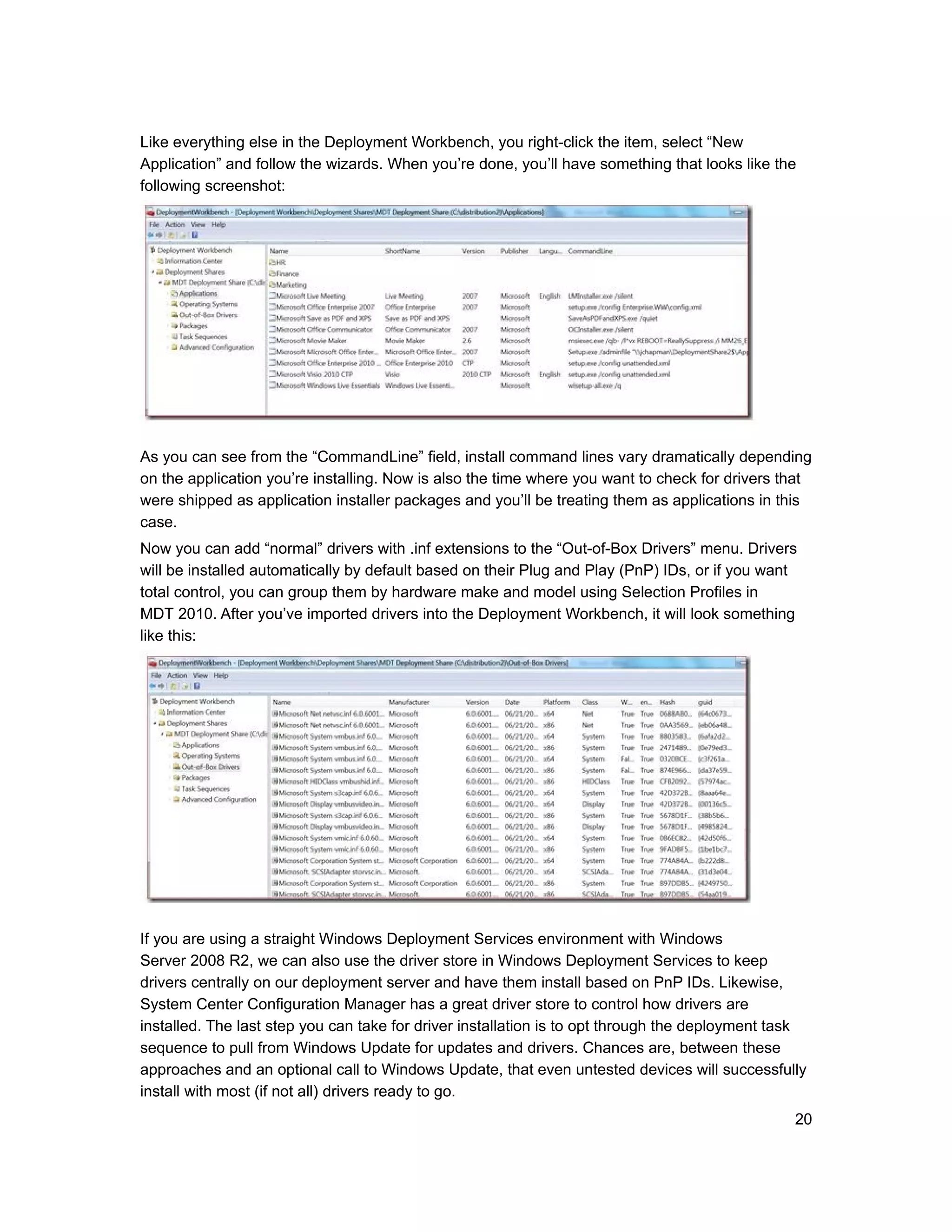 Like everything else in the Deployment Workbench, you right-click the item, select “New
Application” and follow the wizards. When you’re done, you’ll have something that looks like the
following screenshot:




As you can see from the “CommandLine” field, install command lines vary dramatically depending
on the application you’re installing. Now is also the time where you want to check for drivers that
were shipped as application installer packages and you’ll be treating them as applications in this
case.
Now you can add “normal” drivers with .inf extensions to the “Out-of-Box Drivers” menu. Drivers
will be installed automatically by default based on their Plug and Play (PnP) IDs, or if you want
total control, you can group them by hardware make and model using Selection Profiles in
MDT 2010. After you’ve imported drivers into the Deployment Workbench, it will look something
like this:




If you are using a straight Windows Deployment Services environment with Windows
Server 2008 R2, we can also use the driver store in Windows Deployment Services to keep
drivers centrally on our deployment server and have them install based on PnP IDs. Likewise,
System Center Configuration Manager has a great driver store to control how drivers are
installed. The last step you can take for driver installation is to opt through the deployment task
sequence to pull from Windows Update for updates and drivers. Chances are, between these
approaches and an optional call to Windows Update, that even untested devices will successfully
install with most (if not all) drivers ready to go.
                                                                                                 20
 
