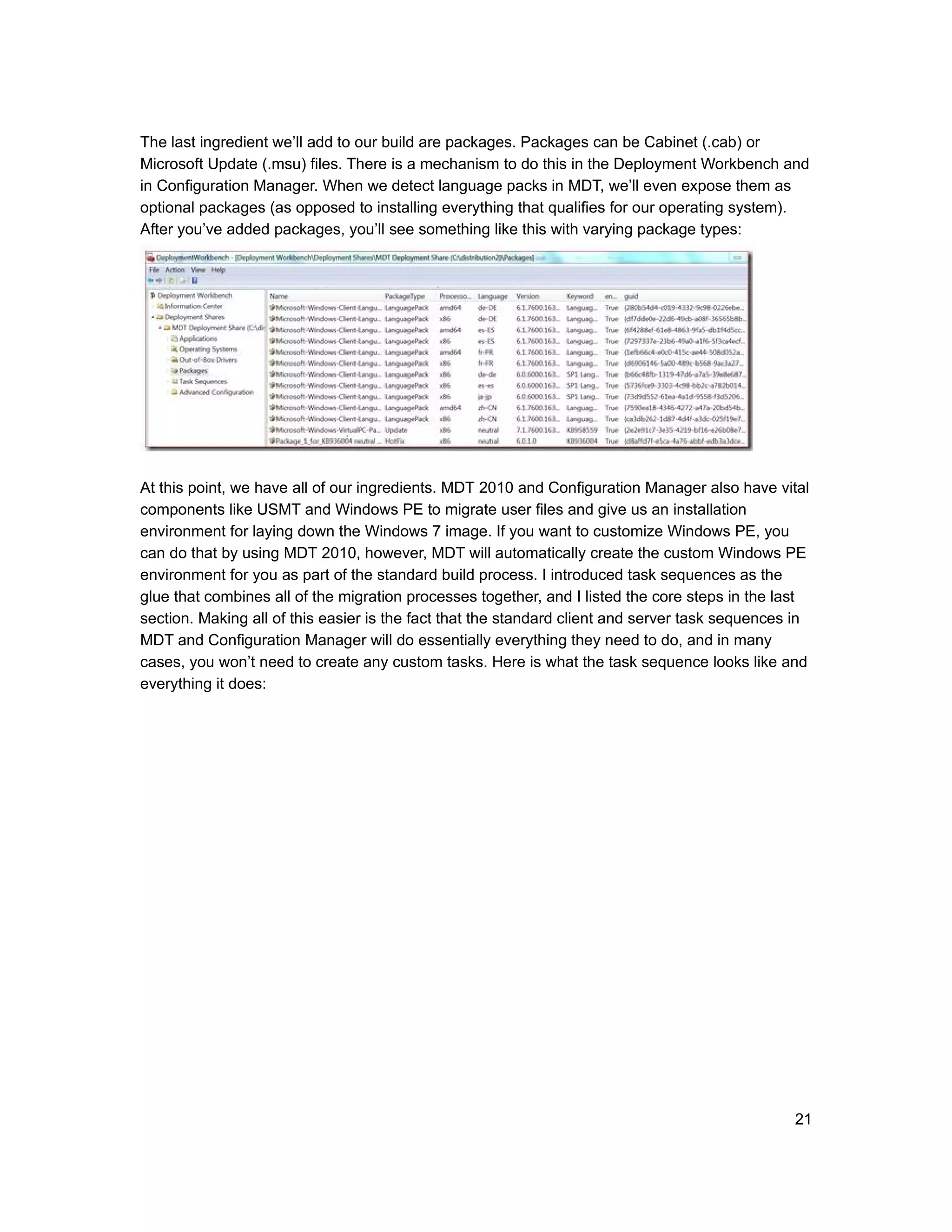 The last ingredient we’ll add to our build are packages. Packages can be Cabinet (.cab) or
Microsoft Update (.msu) files. There is a mechanism to do this in the Deployment Workbench and
in Configuration Manager. When we detect language packs in MDT, we’ll even expose them as
optional packages (as opposed to installing everything that qualifies for our operating system).
After you’ve added packages, you’ll see something like this with varying package types:




At this point, we have all of our ingredients. MDT 2010 and Configuration Manager also have vital
components like USMT and Windows PE to migrate user files and give us an installation
environment for laying down the Windows 7 image. If you want to customize Windows PE, you
can do that by using MDT 2010, however, MDT will automatically create the custom Windows PE
environment for you as part of the standard build process. I introduced task sequences as the
glue that combines all of the migration processes together, and I listed the core steps in the last
section. Making all of this easier is the fact that the standard client and server task sequences in
MDT and Configuration Manager will do essentially everything they need to do, and in many
cases, you won’t need to create any custom tasks. Here is what the task sequence looks like and
everything it does:




                                                                                                 21
 