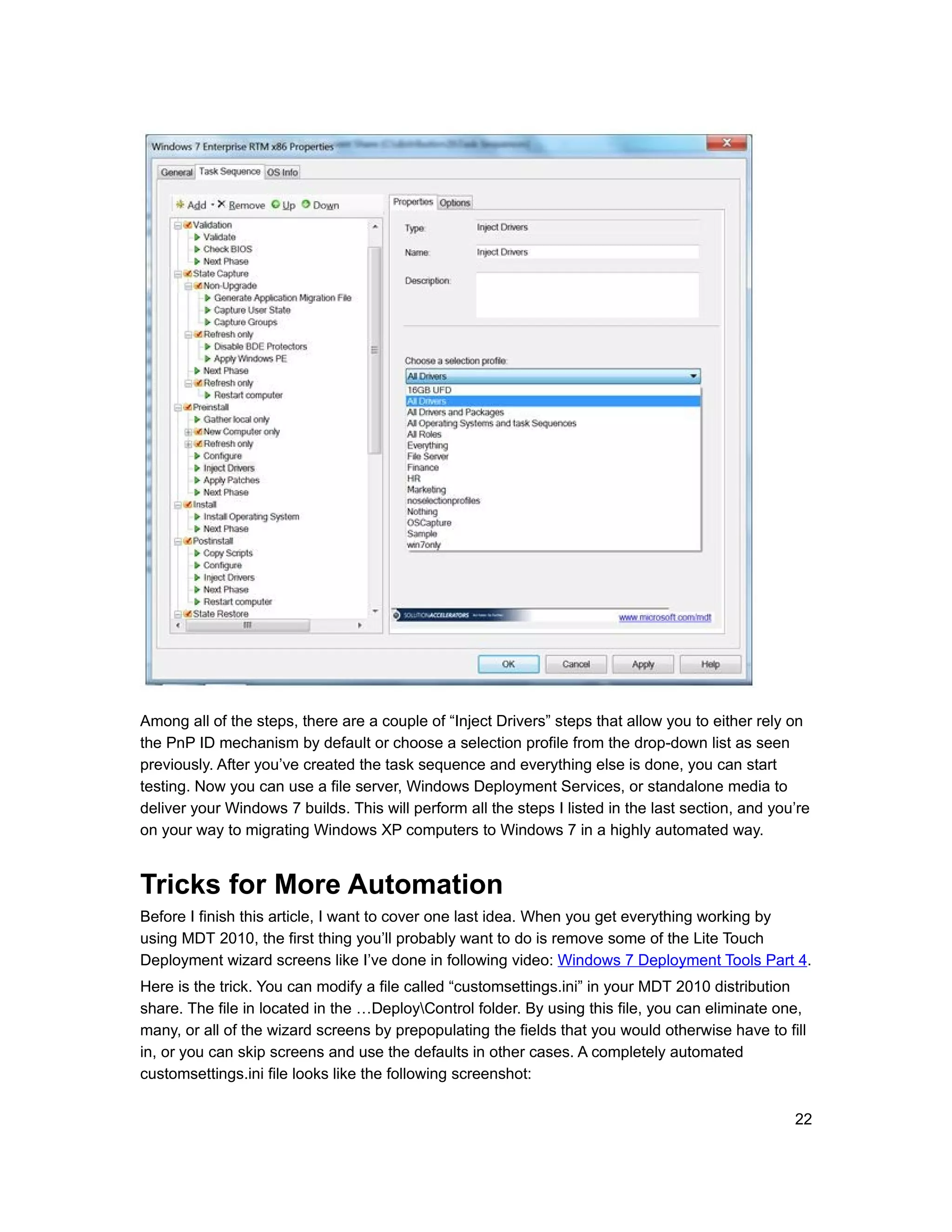 Among all of the steps, there are a couple of “Inject Drivers” steps that allow you to either rely on
the PnP ID mechanism by default or choose a selection profile from the drop-down list as seen
previously. After you’ve created the task sequence and everything else is done, you can start
testing. Now you can use a file server, Windows Deployment Services, or standalone media to
deliver your Windows 7 builds. This will perform all the steps I listed in the last section, and you’re
on your way to migrating Windows XP computers to Windows 7 in a highly automated way.


Tricks for More Automation
Before I finish this article, I want to cover one last idea. When you get everything working by
using MDT 2010, the first thing you’ll probably want to do is remove some of the Lite Touch
Deployment wizard screens like I’ve done in following video: Windows 7 Deployment Tools Part 4.
Here is the trick. You can modify a file called “customsettings.ini” in your MDT 2010 distribution
share. The file in located in the …DeployControl folder. By using this file, you can eliminate one,
many, or all of the wizard screens by prepopulating the fields that you would otherwise have to fill
in, or you can skip screens and use the defaults in other cases. A completely automated
customsettings.ini file looks like the following screenshot:

                                                                                                    22
 