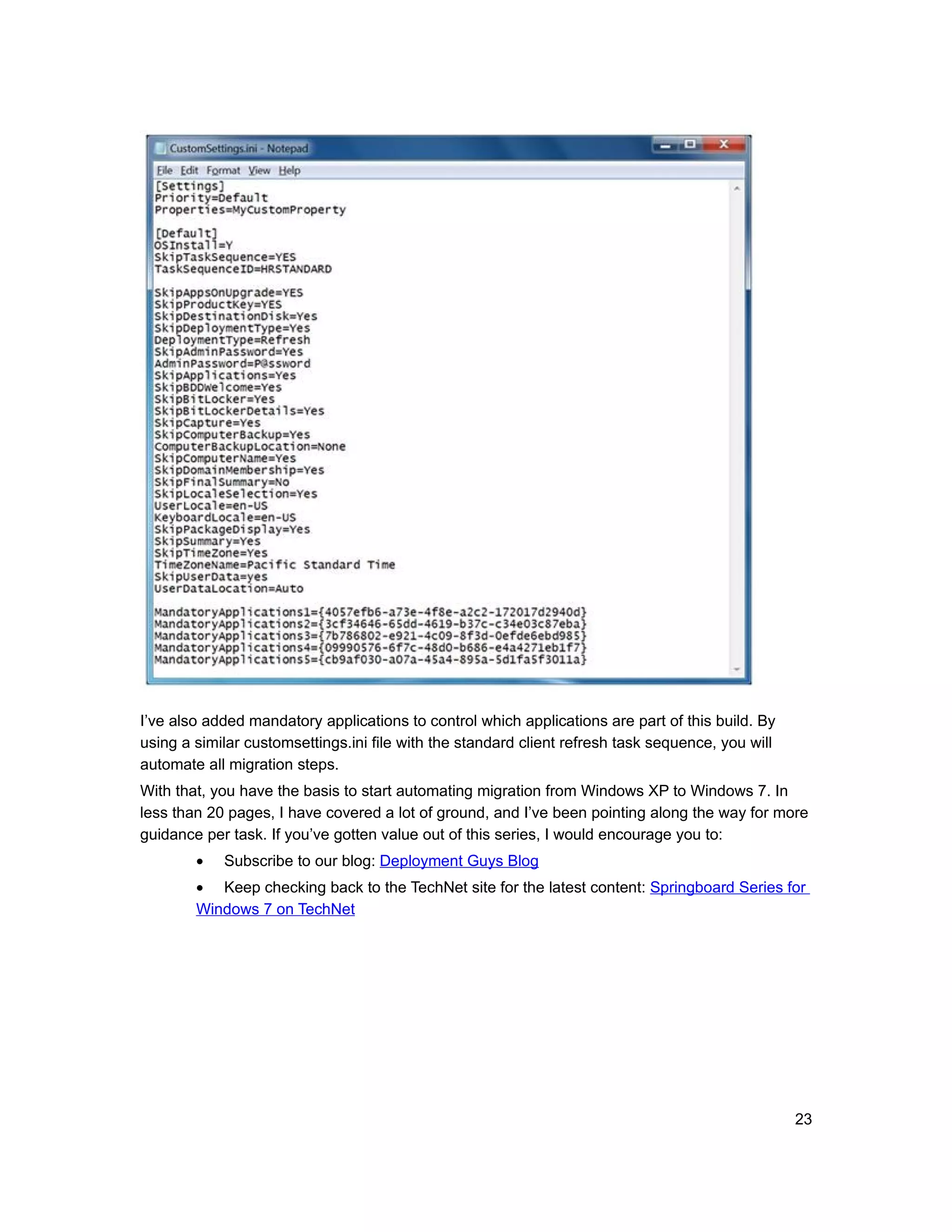 I’ve also added mandatory applications to control which applications are part of this build. By
using a similar customsettings.ini file with the standard client refresh task sequence, you will
automate all migration steps.
With that, you have the basis to start automating migration from Windows XP to Windows 7. In
less than 20 pages, I have covered a lot of ground, and I’ve been pointing along the way for more
guidance per task. If you’ve gotten value out of this series, I would encourage you to:
        •   Subscribe to our blog: Deployment Guys Blog
        • Keep checking back to the TechNet site for the latest content: Springboard Series for
        Windows 7 on TechNet




                                                                                                   23
 
