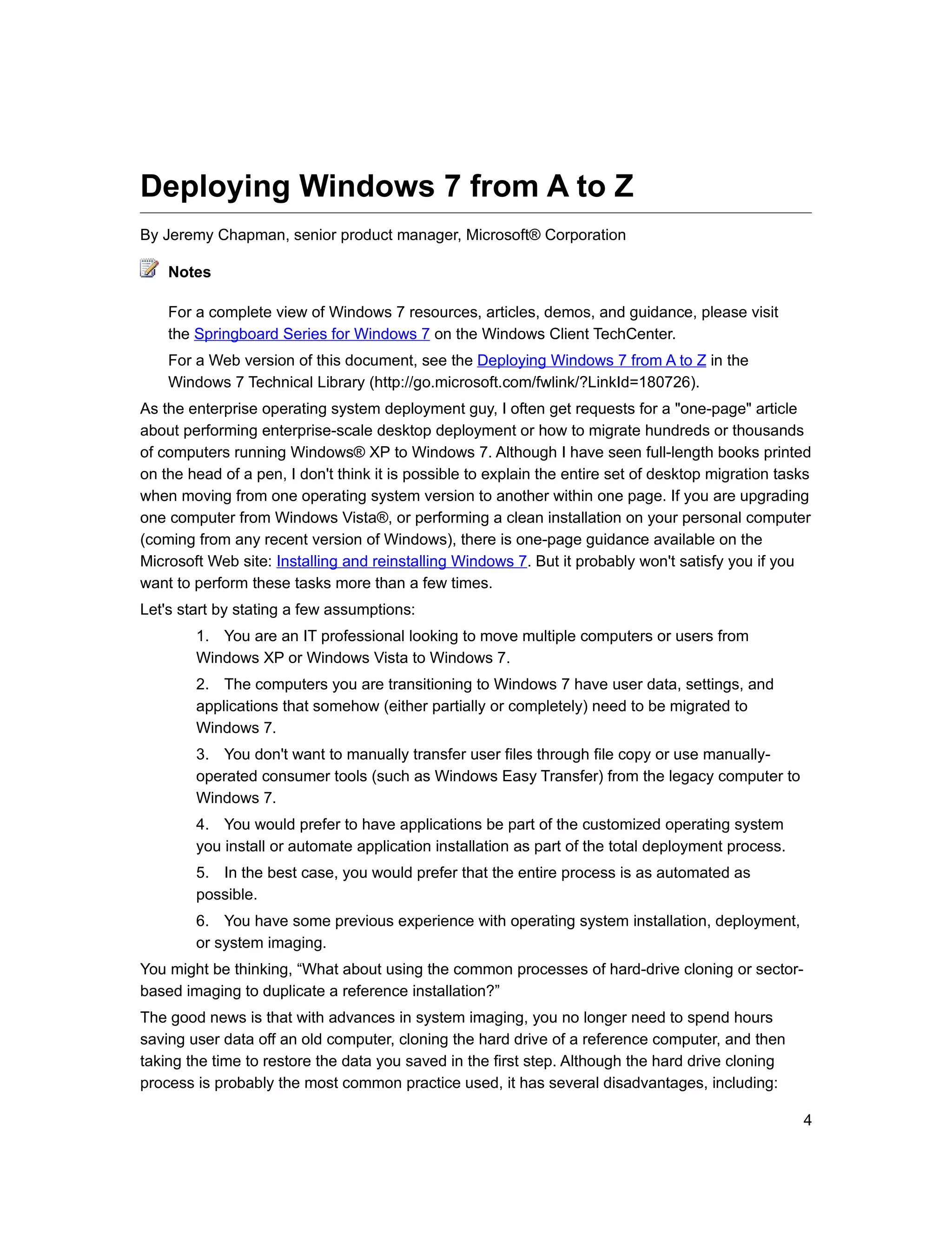 Deploying Windows 7 from A to Z
By Jeremy Chapman, senior product manager, Microsoft® Corporation

    Notes

    For a complete view of Windows 7 resources, articles, demos, and guidance, please visit
    the Springboard Series for Windows 7 on the Windows Client TechCenter.
    For a Web version of this document, see the Deploying Windows 7 from A to Z in the
    Windows 7 Technical Library (http://go.microsoft.com/fwlink/?LinkId=180726).
As the enterprise operating system deployment guy, I often get requests for a "one-page" article
about performing enterprise-scale desktop deployment or how to migrate hundreds or thousands
of computers running Windows® XP to Windows 7. Although I have seen full-length books printed
on the head of a pen, I don't think it is possible to explain the entire set of desktop migration tasks
when moving from one operating system version to another within one page. If you are upgrading
one computer from Windows Vista®, or performing a clean installation on your personal computer
(coming from any recent version of Windows), there is one-page guidance available on the
Microsoft Web site: Installing and reinstalling Windows 7. But it probably won't satisfy you if you
want to perform these tasks more than a few times.
Let's start by stating a few assumptions:
        1. You are an IT professional looking to move multiple computers or users from
        Windows XP or Windows Vista to Windows 7.
        2. The computers you are transitioning to Windows 7 have user data, settings, and
        applications that somehow (either partially or completely) need to be migrated to
        Windows 7.
        3. You don't want to manually transfer user files through file copy or use manually-
        operated consumer tools (such as Windows Easy Transfer) from the legacy computer to
        Windows 7.
        4. You would prefer to have applications be part of the customized operating system
        you install or automate application installation as part of the total deployment process.
        5. In the best case, you would prefer that the entire process is as automated as
        possible.
        6. You have some previous experience with operating system installation, deployment,
        or system imaging.
You might be thinking, “What about using the common processes of hard-drive cloning or sector-
based imaging to duplicate a reference installation?”
The good news is that with advances in system imaging, you no longer need to spend hours
saving user data off an old computer, cloning the hard drive of a reference computer, and then
taking the time to restore the data you saved in the first step. Although the hard drive cloning
process is probably the most common practice used, it has several disadvantages, including:

                                                                                                     4
 