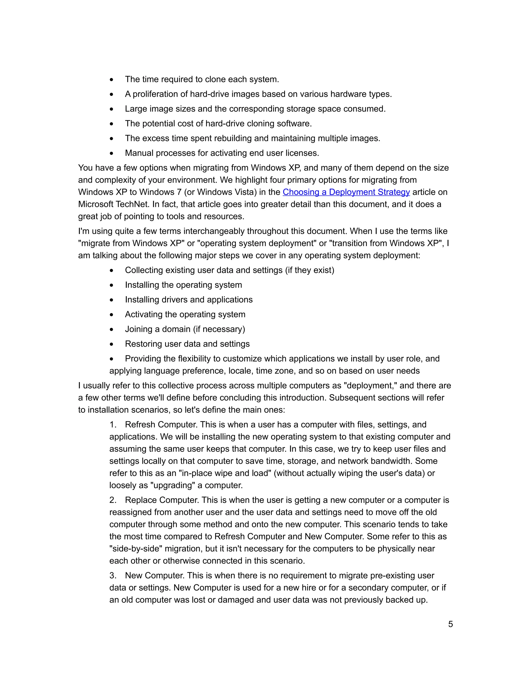 •   The time required to clone each system.
        •   A proliferation of hard-drive images based on various hardware types.
        •   Large image sizes and the corresponding storage space consumed.
        •   The potential cost of hard-drive cloning software.
        •   The excess time spent rebuilding and maintaining multiple images.
        •   Manual processes for activating end user licenses.
You have a few options when migrating from Windows XP, and many of them depend on the size
and complexity of your environment. We highlight four primary options for migrating from
Windows XP to Windows 7 (or Windows Vista) in the Choosing a Deployment Strategy article on
Microsoft TechNet. In fact, that article goes into greater detail than this document, and it does a
great job of pointing to tools and resources.
I'm using quite a few terms interchangeably throughout this document. When I use the terms like
"migrate from Windows XP" or "operating system deployment" or "transition from Windows XP", I
am talking about the following major steps we cover in any operating system deployment:
        •   Collecting existing user data and settings (if they exist)
        •   Installing the operating system
        •   Installing drivers and applications
        •   Activating the operating system
        •   Joining a domain (if necessary)
        •   Restoring user data and settings
        • Providing the flexibility to customize which applications we install by user role, and
        applying language preference, locale, time zone, and so on based on user needs
I usually refer to this collective process across multiple computers as "deployment," and there are
a few other terms we'll define before concluding this introduction. Subsequent sections will refer
to installation scenarios, so let's define the main ones:
        1. Refresh Computer. This is when a user has a computer with files, settings, and
        applications. We will be installing the new operating system to that existing computer and
        assuming the same user keeps that computer. In this case, we try to keep user files and
        settings locally on that computer to save time, storage, and network bandwidth. Some
        refer to this as an "in-place wipe and load" (without actually wiping the user's data) or
        loosely as "upgrading" a computer.
        2. Replace Computer. This is when the user is getting a new computer or a computer is
        reassigned from another user and the user data and settings need to move off the old
        computer through some method and onto the new computer. This scenario tends to take
        the most time compared to Refresh Computer and New Computer. Some refer to this as
        "side-by-side" migration, but it isn't necessary for the computers to be physically near
        each other or otherwise connected in this scenario.
        3. New Computer. This is when there is no requirement to migrate pre-existing user
        data or settings. New Computer is used for a new hire or for a secondary computer, or if
        an old computer was lost or damaged and user data was not previously backed up.

                                                                                                   5
 