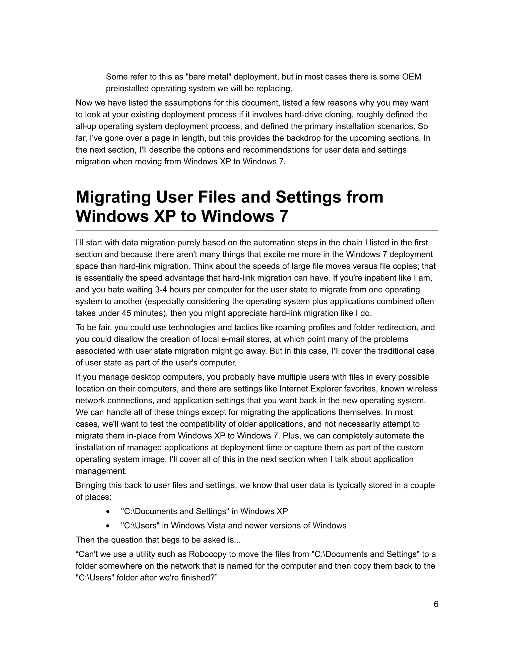 Some refer to this as "bare metal" deployment, but in most cases there is some OEM
        preinstalled operating system we will be replacing.
Now we have listed the assumptions for this document, listed a few reasons why you may want
to look at your existing deployment process if it involves hard-drive cloning, roughly defined the
all-up operating system deployment process, and defined the primary installation scenarios. So
far, I've gone over a page in length, but this provides the backdrop for the upcoming sections. In
the next section, I'll describe the options and recommendations for user data and settings
migration when moving from Windows XP to Windows 7.



Migrating User Files and Settings from
Windows XP to Windows 7
I’ll start with data migration purely based on the automation steps in the chain I listed in the first
section and because there aren't many things that excite me more in the Windows 7 deployment
space than hard-link migration. Think about the speeds of large file moves versus file copies; that
is essentially the speed advantage that hard-link migration can have. If you're inpatient like I am,
and you hate waiting 3-4 hours per computer for the user state to migrate from one operating
system to another (especially considering the operating system plus applications combined often
takes under 45 minutes), then you might appreciate hard-link migration like I do.
To be fair, you could use technologies and tactics like roaming profiles and folder redirection, and
you could disallow the creation of local e-mail stores, at which point many of the problems
associated with user state migration might go away. But in this case, I'll cover the traditional case
of user state as part of the user's computer.
If you manage desktop computers, you probably have multiple users with files in every possible
location on their computers, and there are settings like Internet Explorer favorites, known wireless
network connections, and application settings that you want back in the new operating system.
We can handle all of these things except for migrating the applications themselves. In most
cases, we'll want to test the compatibility of older applications, and not necessarily attempt to
migrate them in-place from Windows XP to Windows 7. Plus, we can completely automate the
installation of managed applications at deployment time or capture them as part of the custom
operating system image. I'll cover all of this in the next section when I talk about application
management.
Bringing this back to user files and settings, we know that user data is typically stored in a couple
of places:
        •   "C:Documents and Settings" in Windows XP
        •   "C:Users" in Windows Vista and newer versions of Windows
Then the question that begs to be asked is...
“Can't we use a utility such as Robocopy to move the files from "C:Documents and Settings" to a
folder somewhere on the network that is named for the computer and then copy them back to the
"C:Users" folder after we're finished?”


                                                                                                     6
 