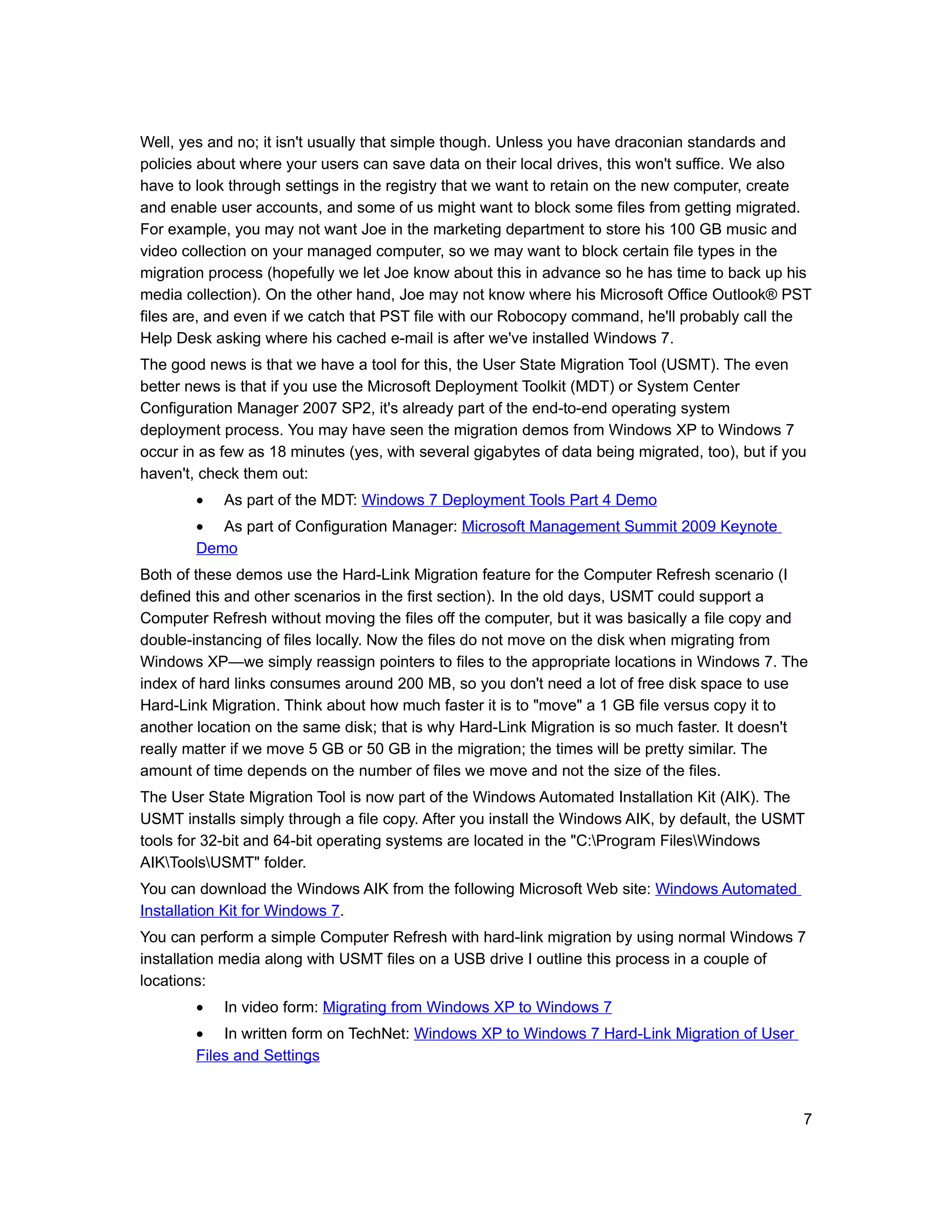 Well, yes and no; it isn't usually that simple though. Unless you have draconian standards and
policies about where your users can save data on their local drives, this won't suffice. We also
have to look through settings in the registry that we want to retain on the new computer, create
and enable user accounts, and some of us might want to block some files from getting migrated.
For example, you may not want Joe in the marketing department to store his 100 GB music and
video collection on your managed computer, so we may want to block certain file types in the
migration process (hopefully we let Joe know about this in advance so he has time to back up his
media collection). On the other hand, Joe may not know where his Microsoft Office Outlook® PST
files are, and even if we catch that PST file with our Robocopy command, he'll probably call the
Help Desk asking where his cached e-mail is after we've installed Windows 7.
The good news is that we have a tool for this, the User State Migration Tool (USMT). The even
better news is that if you use the Microsoft Deployment Toolkit (MDT) or System Center
Configuration Manager 2007 SP2, it's already part of the end-to-end operating system
deployment process. You may have seen the migration demos from Windows XP to Windows 7
occur in as few as 18 minutes (yes, with several gigabytes of data being migrated, too), but if you
haven't, check them out:
        •   As part of the MDT: Windows 7 Deployment Tools Part 4 Demo
        • As part of Configuration Manager: Microsoft Management Summit 2009 Keynote
        Demo
Both of these demos use the Hard-Link Migration feature for the Computer Refresh scenario (I
defined this and other scenarios in the first section). In the old days, USMT could support a
Computer Refresh without moving the files off the computer, but it was basically a file copy and
double-instancing of files locally. Now the files do not move on the disk when migrating from
Windows XP—we simply reassign pointers to files to the appropriate locations in Windows 7. The
index of hard links consumes around 200 MB, so you don't need a lot of free disk space to use
Hard-Link Migration. Think about how much faster it is to "move" a 1 GB file versus copy it to
another location on the same disk; that is why Hard-Link Migration is so much faster. It doesn't
really matter if we move 5 GB or 50 GB in the migration; the times will be pretty similar. The
amount of time depends on the number of files we move and not the size of the files.
The User State Migration Tool is now part of the Windows Automated Installation Kit (AIK). The
USMT installs simply through a file copy. After you install the Windows AIK, by default, the USMT
tools for 32-bit and 64-bit operating systems are located in the "C:Program FilesWindows
AIKToolsUSMT" folder.
You can download the Windows AIK from the following Microsoft Web site: Windows Automated
Installation Kit for Windows 7.
You can perform a simple Computer Refresh with hard-link migration by using normal Windows 7
installation media along with USMT files on a USB drive I outline this process in a couple of
locations:
        •   In video form: Migrating from Windows XP to Windows 7
        • In written form on TechNet: Windows XP to Windows 7 Hard-Link Migration of User
        Files and Settings



                                                                                                  7
 