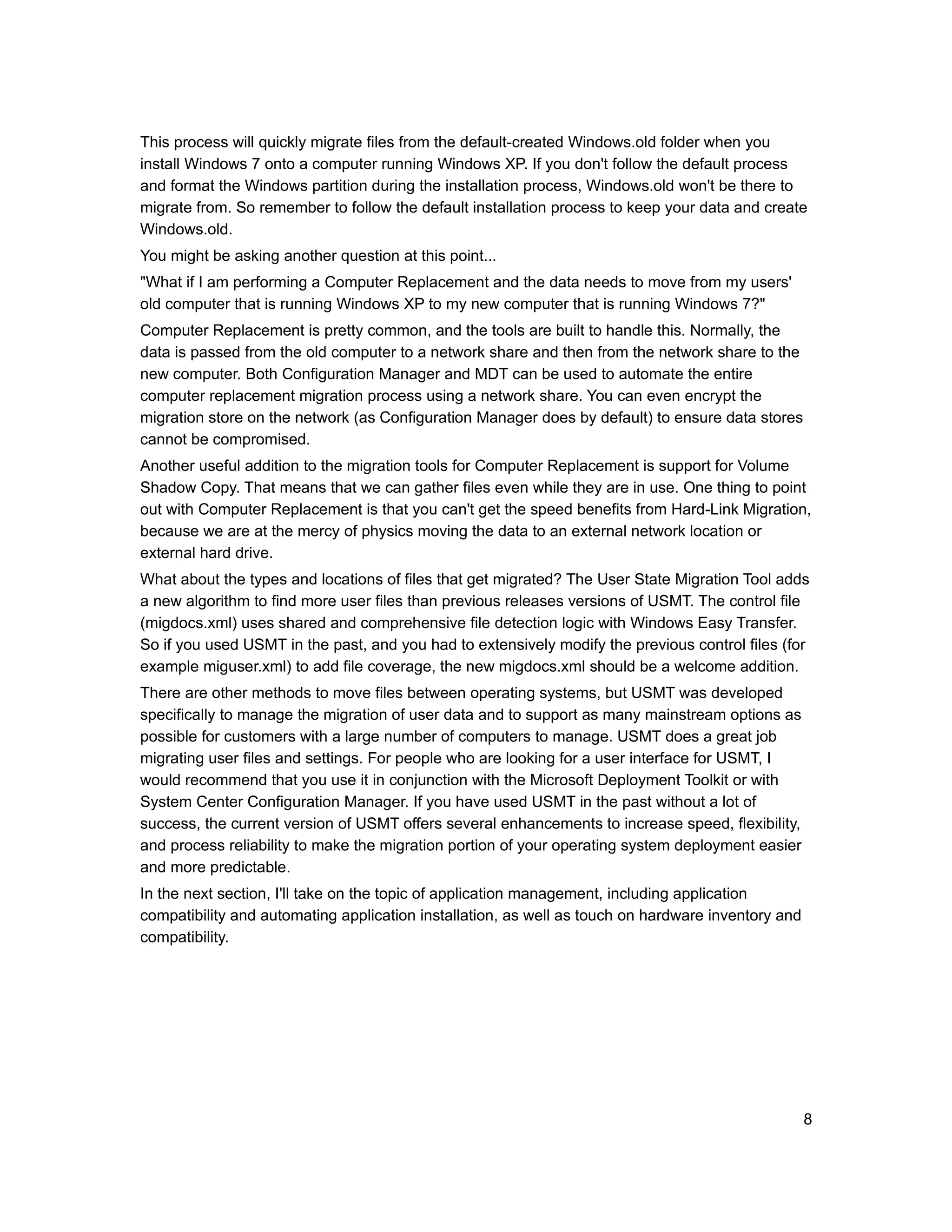 This process will quickly migrate files from the default-created Windows.old folder when you
install Windows 7 onto a computer running Windows XP. If you don't follow the default process
and format the Windows partition during the installation process, Windows.old won't be there to
migrate from. So remember to follow the default installation process to keep your data and create
Windows.old.
You might be asking another question at this point...
"What if I am performing a Computer Replacement and the data needs to move from my users'
old computer that is running Windows XP to my new computer that is running Windows 7?"
Computer Replacement is pretty common, and the tools are built to handle this. Normally, the
data is passed from the old computer to a network share and then from the network share to the
new computer. Both Configuration Manager and MDT can be used to automate the entire
computer replacement migration process using a network share. You can even encrypt the
migration store on the network (as Configuration Manager does by default) to ensure data stores
cannot be compromised.
Another useful addition to the migration tools for Computer Replacement is support for Volume
Shadow Copy. That means that we can gather files even while they are in use. One thing to point
out with Computer Replacement is that you can't get the speed benefits from Hard-Link Migration,
because we are at the mercy of physics moving the data to an external network location or
external hard drive.
What about the types and locations of files that get migrated? The User State Migration Tool adds
a new algorithm to find more user files than previous releases versions of USMT. The control file
(migdocs.xml) uses shared and comprehensive file detection logic with Windows Easy Transfer.
So if you used USMT in the past, and you had to extensively modify the previous control files (for
example miguser.xml) to add file coverage, the new migdocs.xml should be a welcome addition.
There are other methods to move files between operating systems, but USMT was developed
specifically to manage the migration of user data and to support as many mainstream options as
possible for customers with a large number of computers to manage. USMT does a great job
migrating user files and settings. For people who are looking for a user interface for USMT, I
would recommend that you use it in conjunction with the Microsoft Deployment Toolkit or with
System Center Configuration Manager. If you have used USMT in the past without a lot of
success, the current version of USMT offers several enhancements to increase speed, flexibility,
and process reliability to make the migration portion of your operating system deployment easier
and more predictable.
In the next section, I'll take on the topic of application management, including application
compatibility and automating application installation, as well as touch on hardware inventory and
compatibility.




                                                                                                    8
 