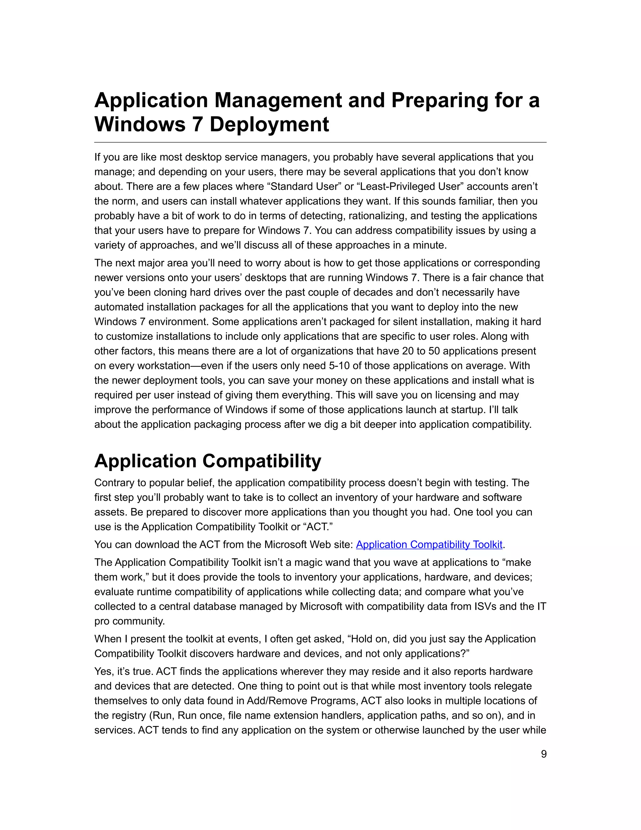 Application Management and Preparing for a
Windows 7 Deployment
If you are like most desktop service managers, you probably have several applications that you
manage; and depending on your users, there may be several applications that you don’t know
about. There are a few places where “Standard User” or “Least-Privileged User” accounts aren’t
the norm, and users can install whatever applications they want. If this sounds familiar, then you
probably have a bit of work to do in terms of detecting, rationalizing, and testing the applications
that your users have to prepare for Windows 7. You can address compatibility issues by using a
variety of approaches, and we’ll discuss all of these approaches in a minute.
The next major area you’ll need to worry about is how to get those applications or corresponding
newer versions onto your users’ desktops that are running Windows 7. There is a fair chance that
you’ve been cloning hard drives over the past couple of decades and don’t necessarily have
automated installation packages for all the applications that you want to deploy into the new
Windows 7 environment. Some applications aren’t packaged for silent installation, making it hard
to customize installations to include only applications that are specific to user roles. Along with
other factors, this means there are a lot of organizations that have 20 to 50 applications present
on every workstation—even if the users only need 5-10 of those applications on average. With
the newer deployment tools, you can save your money on these applications and install what is
required per user instead of giving them everything. This will save you on licensing and may
improve the performance of Windows if some of those applications launch at startup. I’ll talk
about the application packaging process after we dig a bit deeper into application compatibility.


Application Compatibility
Contrary to popular belief, the application compatibility process doesn’t begin with testing. The
first step you’ll probably want to take is to collect an inventory of your hardware and software
assets. Be prepared to discover more applications than you thought you had. One tool you can
use is the Application Compatibility Toolkit or “ACT.”
You can download the ACT from the Microsoft Web site: Application Compatibility Toolkit.
The Application Compatibility Toolkit isn’t a magic wand that you wave at applications to “make
them work,” but it does provide the tools to inventory your applications, hardware, and devices;
evaluate runtime compatibility of applications while collecting data; and compare what you’ve
collected to a central database managed by Microsoft with compatibility data from ISVs and the IT
pro community.
When I present the toolkit at events, I often get asked, “Hold on, did you just say the Application
Compatibility Toolkit discovers hardware and devices, and not only applications?”
Yes, it’s true. ACT finds the applications wherever they may reside and it also reports hardware
and devices that are detected. One thing to point out is that while most inventory tools relegate
themselves to only data found in Add/Remove Programs, ACT also looks in multiple locations of
the registry (Run, Run once, file name extension handlers, application paths, and so on), and in
services. ACT tends to find any application on the system or otherwise launched by the user while

                                                                                                       9
 