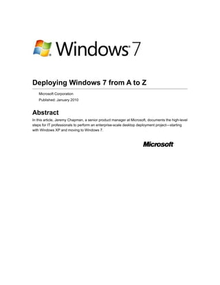 Deploying Windows 7 from A to Z
    Microsoft Corporation
    Published: January 2010


Abstract
In this article, Jeremy Chapman, a senior product manager at Microsoft, documents the high-level
steps for IT professionals to perform an enterprise-scale desktop deployment project—starting
with Windows XP and moving to Windows 7.
 
