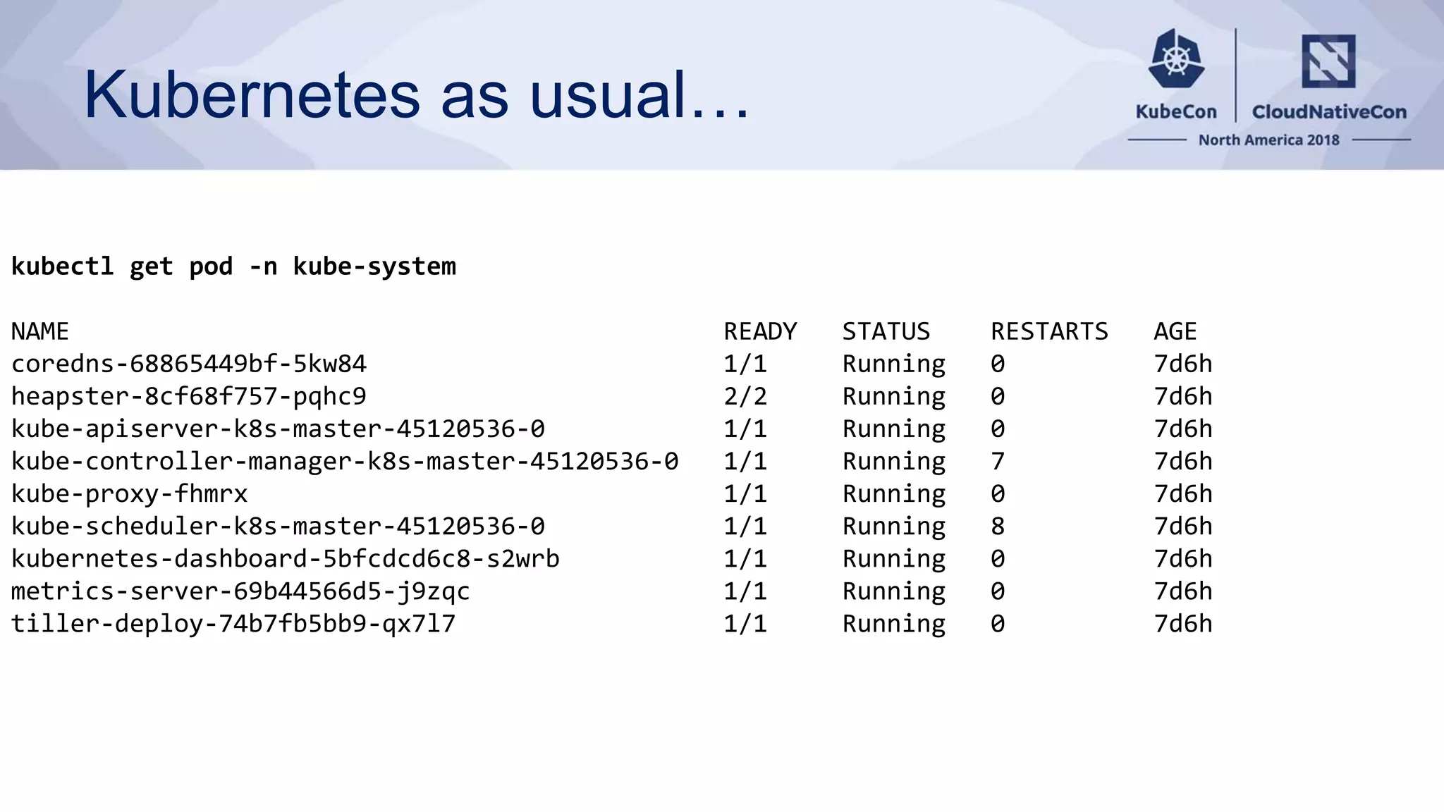 Kubernetes as usual… kubectl get pod -n kube-system NAME READY STATUS RESTARTS AGE coredns-68865449bf-5kw84 1/1 Running 0 7d6h heapster-8cf68f757-pqhc9 2/2 Running 0 7d6h kube-apiserver-k8s-master-45120536-0 1/1 Running 0 7d6h kube-controller-manager-k8s-master-45120536-0 1/1 Running 7 7d6h kube-proxy-fhmrx 1/1 Running 0 7d6h kube-scheduler-k8s-master-45120536-0 1/1 Running 8 7d6h kubernetes-dashboard-5bfcdcd6c8-s2wrb 1/1 Running 0 7d6h metrics-server-69b44566d5-j9zqc 1/1 Running 0 7d6h tiller-deploy-74b7fb5bb9-qx7l7 1/1 Running 0 7d6h 