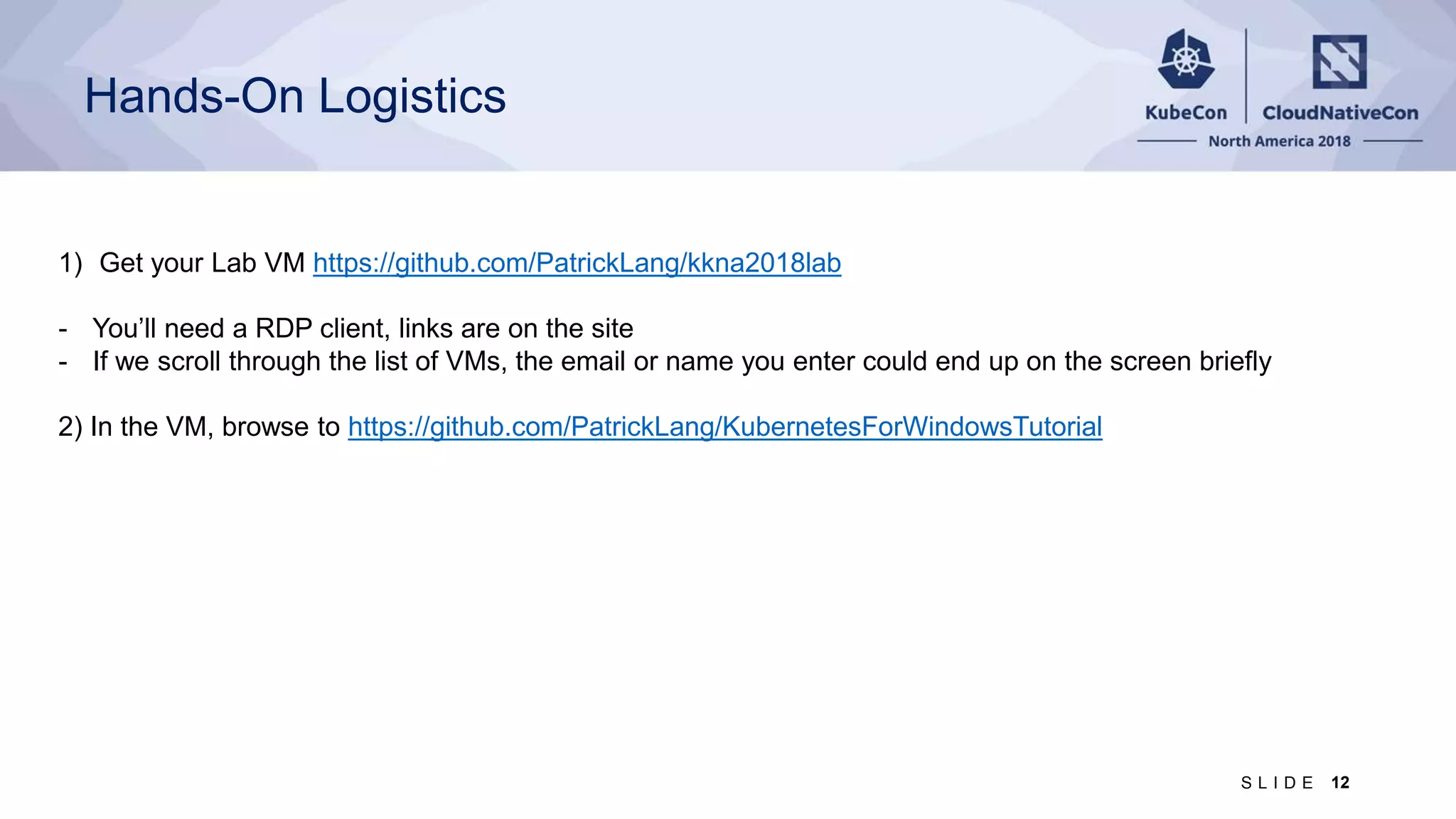 Hands-On Logistics 1) Get your Lab VM https://github.com/PatrickLang/kkna2018lab - You’ll need a RDP client, links are on the site - If we scroll through the list of VMs, the email or name you enter could end up on the screen briefly 2) In the VM, browse to https://github.com/PatrickLang/KubernetesForWindowsTutorial 12S L I D E 