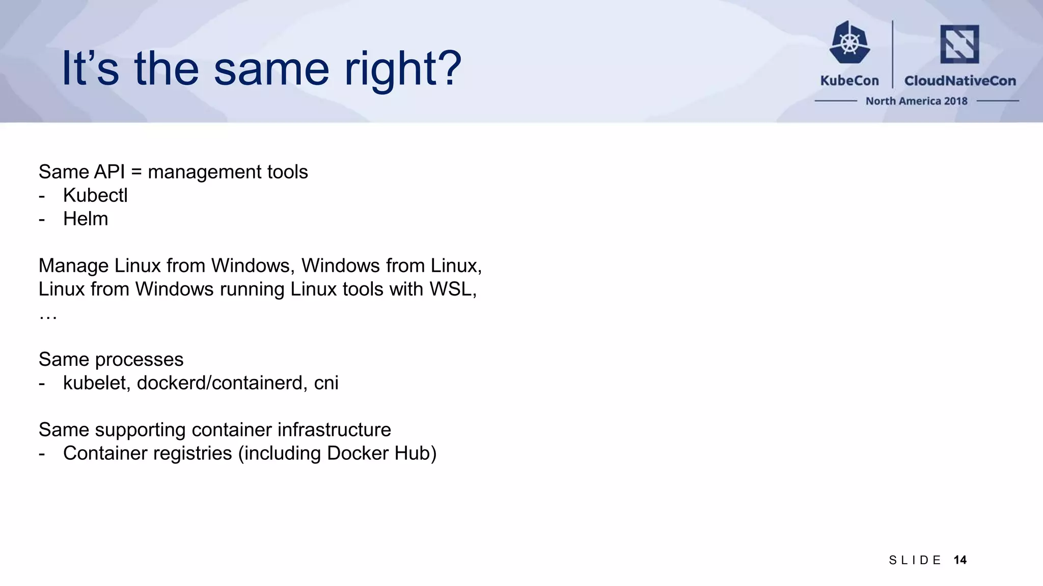 It’s the same right? Same API = management tools - Kubectl - Helm Manage Linux from Windows, Windows from Linux, Linux from Windows running Linux tools with WSL, … Same processes - kubelet, dockerd/containerd, cni Same supporting container infrastructure - Container registries (including Docker Hub) 14S L I D E 
